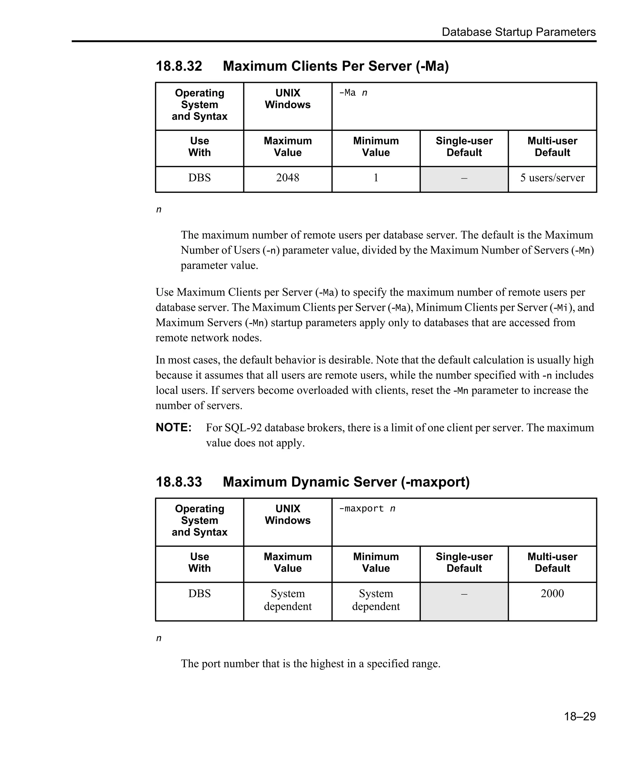 Database Startup Parameters 18–29 18.8.32 Maximum Clients Per Server (-Ma) n The maximum number of remote users per database server. The default is the Maximum Number of Users (-n) parameter value, divided by the Maximum Number of Servers (-Mn) parameter value. Use Maximum Clients per Server (-Ma) to specify the maximum number of remote users per database server. The Maximum Clients per Server (-Ma), Minimum Clients per Server (-Mi), and Maximum Servers (-Mn) startup parameters apply only to databases that are accessed from remote network nodes. In most cases, the default behavior is desirable. Note that the default calculation is usually high because it assumes that all users are remote users, while the number specified with -n includes local users. If servers become overloaded with clients, reset the -Mn parameter to increase the number of servers. NOTE: For SQL-92 database brokers, there is a limit of one client per server. The maximum value does not apply. 18.8.33 Maximum Dynamic Server (-maxport) n The port number that is the highest in a specified range. Operating System and Syntax UNIX Windows -Ma n Use With Maximum Value Minimum Value Single-user Default Multi-user Default DBS 2048 1 – 5 users/server Operating System and Syntax UNIX Windows -maxport n Use With Maximum Value Minimum Value Single-user Default Multi-user Default DBS System dependent System dependent – 2000 