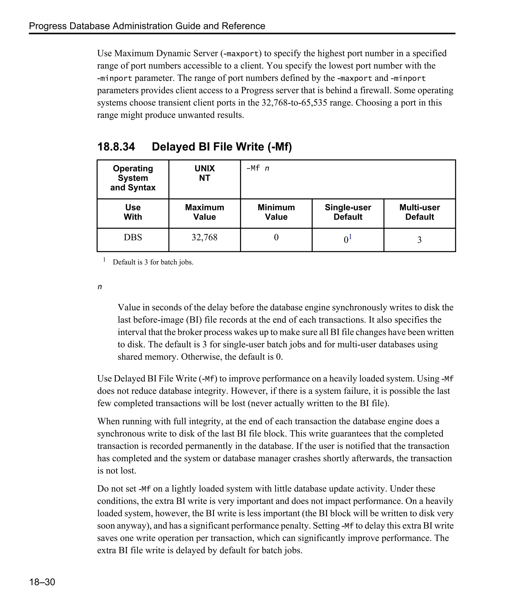 Progress Database Administration Guide and Reference 18–30 Use Maximum Dynamic Server (-maxport) to specify the highest port number in a specified range of port numbers accessible to a client. You specify the lowest port number with the -minport parameter. The range of port numbers defined by the -maxport and -minport parameters provides client access to a Progress server that is behind a firewall. Some operating systems choose transient client ports in the 32,768-to-65,535 range. Choosing a port in this range might produce unwanted results. 18.8.34 Delayed BI File Write (-Mf) n Value in seconds of the delay before the database engine synchronously writes to disk the last before-image (BI) file records at the end of each transactions. It also specifies the interval that the broker process wakes up to make sure all BI file changes have been written to disk. The default is 3 for single-user batch jobs and for multi-user databases using shared memory. Otherwise, the default is 0. Use Delayed BI File Write (-Mf) to improve performance on a heavily loaded system. Using -Mf does not reduce database integrity. However, if there is a system failure, it is possible the last few completed transactions will be lost (never actually written to the BI file). When running with full integrity, at the end of each transaction the database engine does a synchronous write to disk of the last BI file block. This write guarantees that the completed transaction is recorded permanently in the database. If the user is notified that the transaction has completed and the system or database manager crashes shortly afterwards, the transaction is not lost. Do not set -Mf on a lightly loaded system with little database update activity. Under these conditions, the extra BI write is very important and does not impact performance. On a heavily loaded system, however, the BI write is less important (the BI block will be written to disk very soon anyway), and has a significant performance penalty. Setting -Mf to delay this extra BI write saves one write operation per transaction, which can significantly improve performance. The extra BI file write is delayed by default for batch jobs. Operating System and Syntax UNIX NT -Mf n Use With Maximum Value Minimum Value Single-user Default Multi-user Default DBS 32,768 0 01 3 1 Default is 3 for batch jobs. 