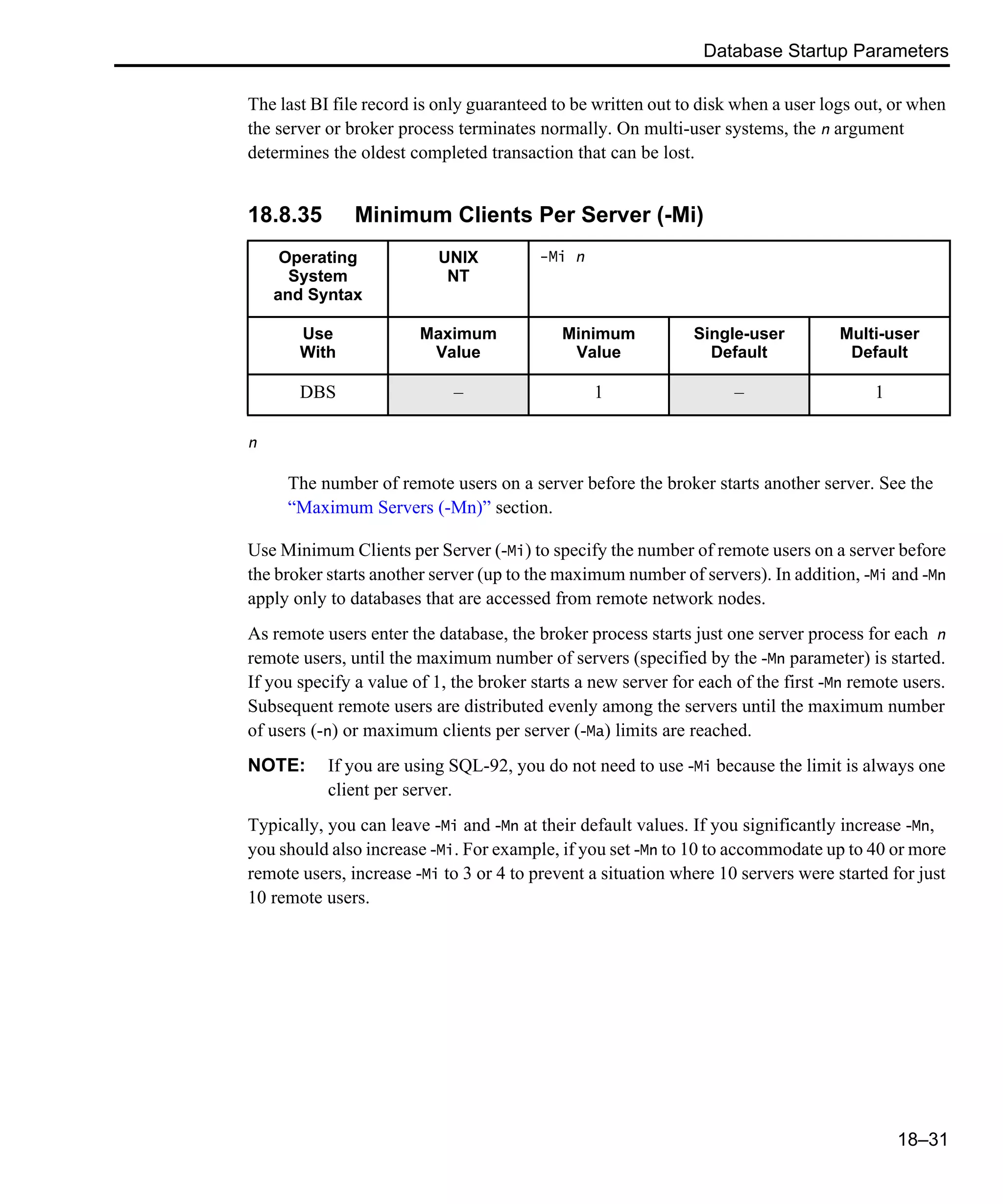 Database Startup Parameters 18–31 The last BI file record is only guaranteed to be written out to disk when a user logs out, or when the server or broker process terminates normally. On multi-user systems, the n argument determines the oldest completed transaction that can be lost. 18.8.35 Minimum Clients Per Server (-Mi) n The number of remote users on a server before the broker starts another server. See the “Maximum Servers (-Mn)” section. Use Minimum Clients per Server (-Mi) to specify the number of remote users on a server before the broker starts another server (up to the maximum number of servers). In addition, -Mi and -Mn apply only to databases that are accessed from remote network nodes. As remote users enter the database, the broker process starts just one server process for each n remote users, until the maximum number of servers (specified by the -Mn parameter) is started. If you specify a value of 1, the broker starts a new server for each of the first -Mn remote users. Subsequent remote users are distributed evenly among the servers until the maximum number of users (-n) or maximum clients per server (-Ma) limits are reached. NOTE: If you are using SQL-92, you do not need to use -Mi because the limit is always one client per server. Typically, you can leave -Mi and -Mn at their default values. If you significantly increase -Mn, you should also increase -Mi. For example, if you set -Mn to 10 to accommodate up to 40 or more remote users, increase -Mi to 3 or 4 to prevent a situation where 10 servers were started for just 10 remote users. Operating System and Syntax UNIX NT -Mi n Use With Maximum Value Minimum Value Single-user Default Multi-user Default DBS – 1 – 1 