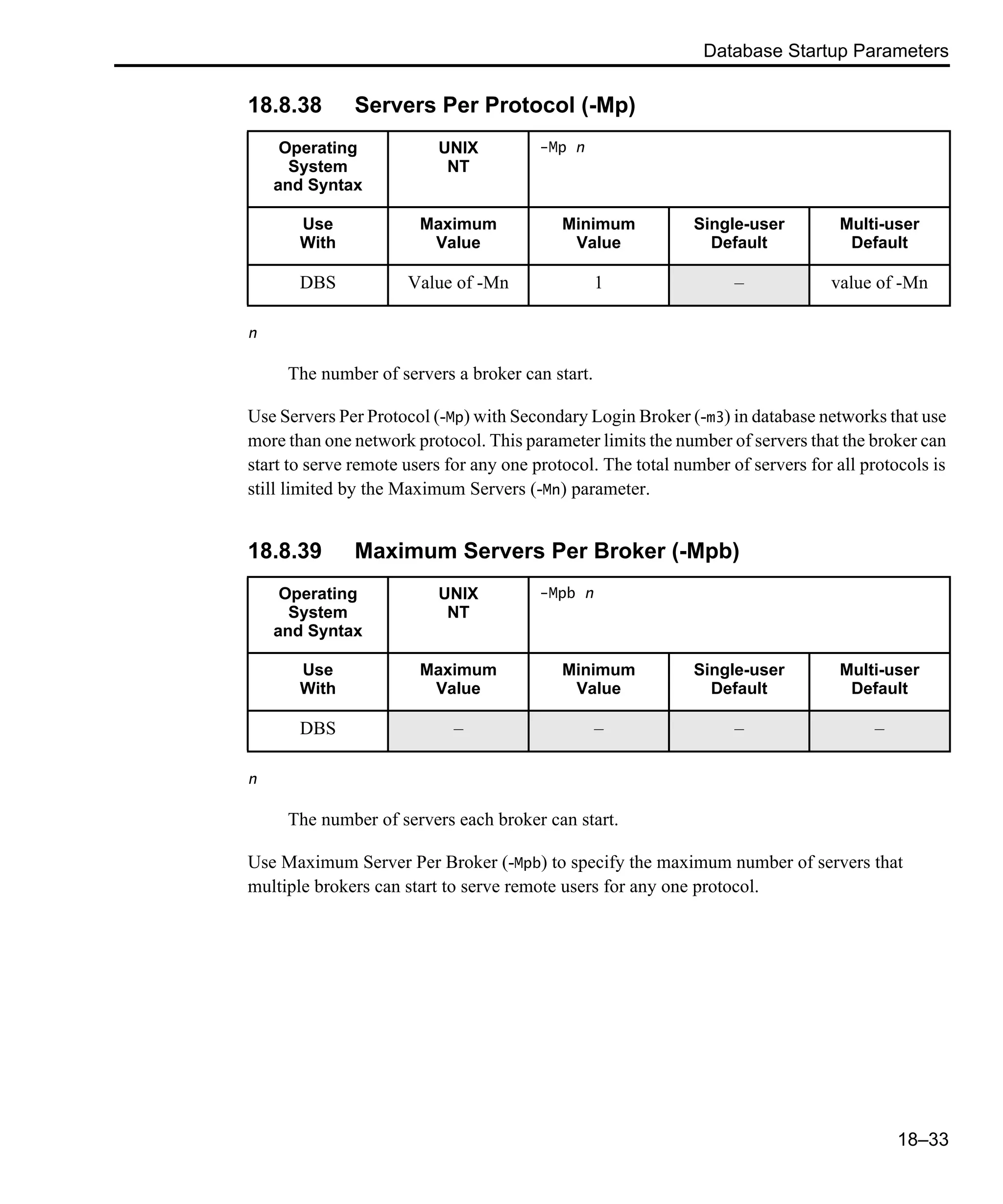 Database Startup Parameters 18–33 18.8.38 Servers Per Protocol (-Mp) n The number of servers a broker can start. Use Servers Per Protocol (-Mp) with Secondary Login Broker (-m3) in database networks that use more than one network protocol. This parameter limits the number of servers that the broker can start to serve remote users for any one protocol. The total number of servers for all protocols is still limited by the Maximum Servers (-Mn) parameter. 18.8.39 Maximum Servers Per Broker (-Mpb) n The number of servers each broker can start. Use Maximum Server Per Broker (-Mpb) to specify the maximum number of servers that multiple brokers can start to serve remote users for any one protocol. Operating System and Syntax UNIX NT -Mp n Use With Maximum Value Minimum Value Single-user Default Multi-user Default DBS Value of -Mn 1 – value of -Mn Operating System and Syntax UNIX NT -Mpb n Use With Maximum Value Minimum Value Single-user Default Multi-user Default DBS – – – – 