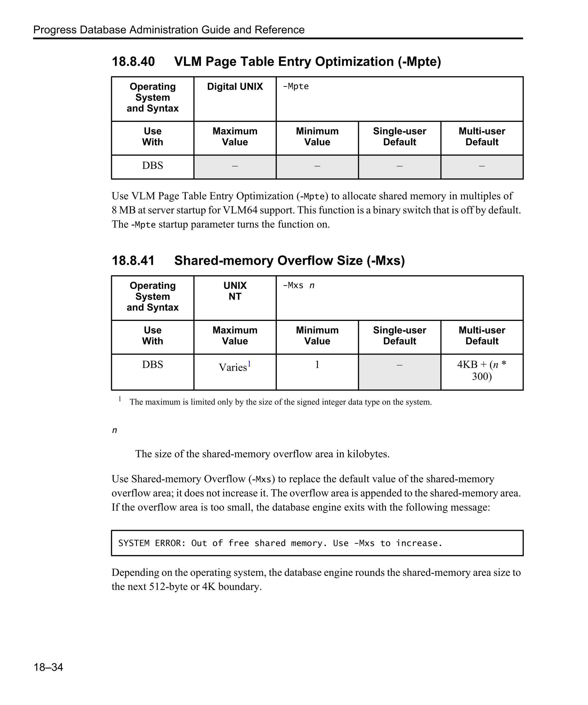 Progress Database Administration Guide and Reference 18–34 18.8.40 VLM Page Table Entry Optimization (-Mpte) Use VLM Page Table Entry Optimization (-Mpte) to allocate shared memory in multiples of 8 MB at server startup for VLM64 support. This function is a binary switch that is off by default. The -Mpte startup parameter turns the function on. 18.8.41 Shared-memory Overflow Size (-Mxs) n The size of the shared-memory overflow area in kilobytes. Use Shared-memory Overflow (-Mxs) to replace the default value of the shared-memory overflow area; it does not increase it. The overflow area is appended to the shared-memory area. If the overflow area is too small, the database engine exits with the following message: Depending on the operating system, the database engine rounds the shared-memory area size to the next 512-byte or 4K boundary. Operating System and Syntax Digital UNIX -Mpte Use With Maximum Value Minimum Value Single-user Default Multi-user Default DBS – – – – Operating System and Syntax UNIX NT -Mxs n Use With Maximum Value Minimum Value Single-user Default Multi-user Default DBS Varies1 1 – 4KB + (n * 300) 1 The maximum is limited only by the size of the signed integer data type on the system. SYSTEM ERROR: Out of free shared memory. Use -Mxs to increase. 