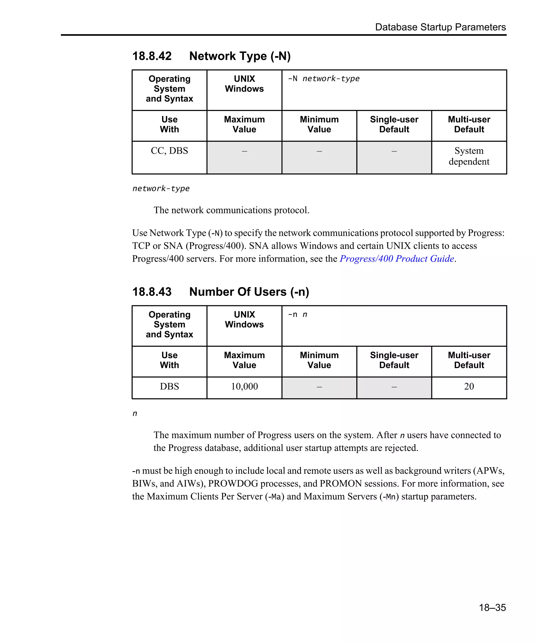 Database Startup Parameters 18–35 18.8.42 Network Type (-N) network-type The network communications protocol. Use Network Type (-N) to specify the network communications protocol supported by Progress: TCP or SNA (Progress/400). SNA allows Windows and certain UNIX clients to access Progress/400 servers. For more information, see the Progress/400 Product Guide. 18.8.43 Number Of Users (-n) n The maximum number of Progress users on the system. After n users have connected to the Progress database, additional user startup attempts are rejected. -n must be high enough to include local and remote users as well as background writers (APWs, BIWs, and AIWs), PROWDOG processes, and PROMON sessions. For more information, see the Maximum Clients Per Server (-Ma) and Maximum Servers (-Mn) startup parameters. Operating System and Syntax UNIX Windows -N network-type Use With Maximum Value Minimum Value Single-user Default Multi-user Default CC, DBS – – – System dependent Operating System and Syntax UNIX Windows -n n Use With Maximum Value Minimum Value Single-user Default Multi-user Default DBS 10,000 – – 20 