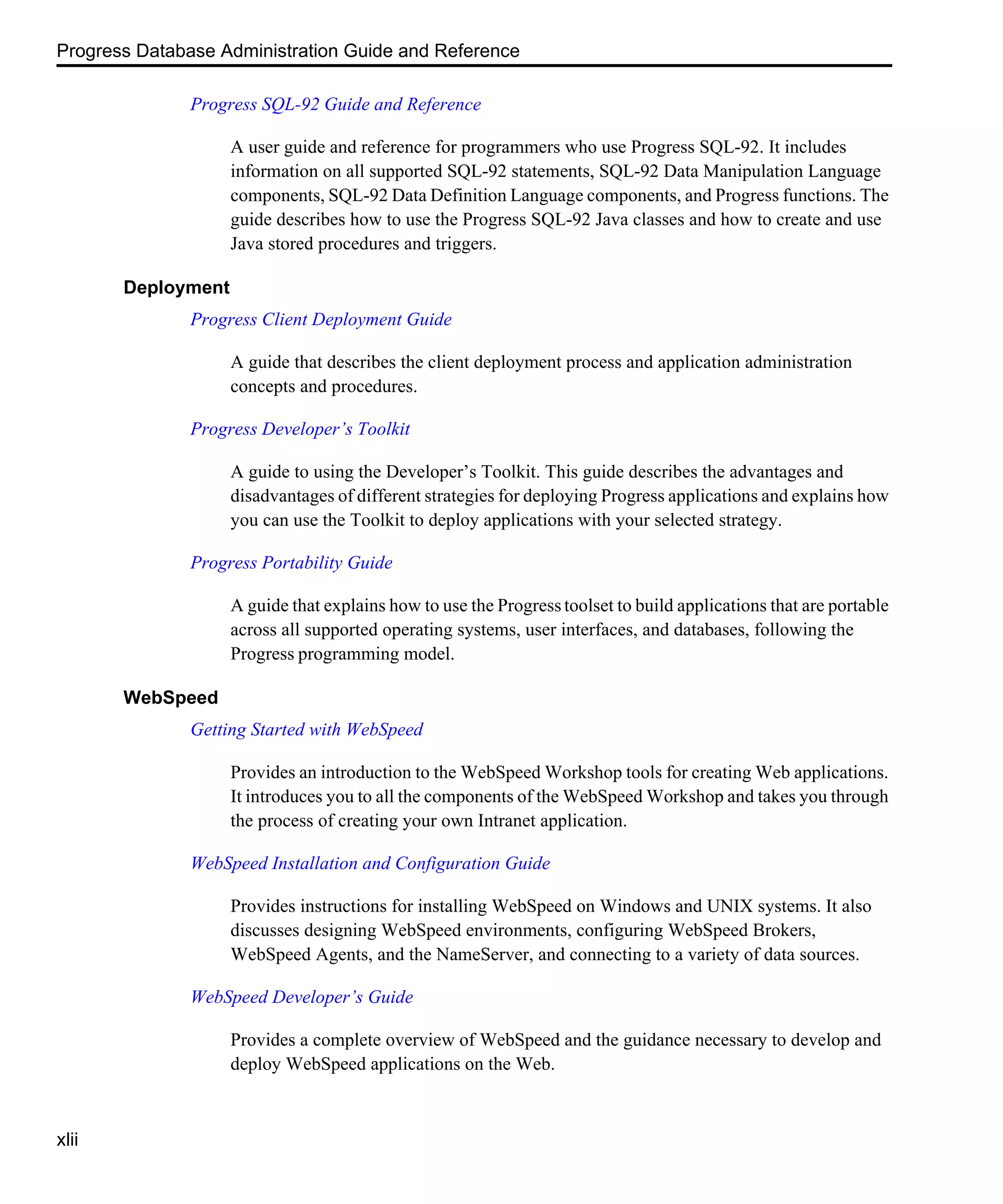 Progress Database Administration Guide and Reference xlii Progress SQL-92 Guide and Reference A user guide and reference for programmers who use Progress SQL-92. It includes information on all supported SQL-92 statements, SQL-92 Data Manipulation Language components, SQL-92 Data Definition Language components, and Progress functions. The guide describes how to use the Progress SQL-92 Java classes and how to create and use Java stored procedures and triggers. Deployment Progress Client Deployment Guide A guide that describes the client deployment process and application administration concepts and procedures. Progress Developer’s Toolkit A guide to using the Developer’s Toolkit. This guide describes the advantages and disadvantages of different strategies for deploying Progress applications and explains how you can use the Toolkit to deploy applications with your selected strategy. Progress Portability Guide A guide that explains how to use the Progresstoolset to build applications that are portable across all supported operating systems, user interfaces, and databases, following the Progress programming model. WebSpeed Getting Started with WebSpeed Provides an introduction to the WebSpeed Workshop tools for creating Web applications. It introduces you to all the components of the WebSpeed Workshop and takes you through the process of creating your own Intranet application. WebSpeed Installation and Configuration Guide Provides instructions for installing WebSpeed on Windows and UNIX systems. It also discusses designing WebSpeed environments, configuring WebSpeed Brokers, WebSpeed Agents, and the NameServer, and connecting to a variety of data sources. WebSpeed Developer’s Guide Provides a complete overview of WebSpeed and the guidance necessary to develop and deploy WebSpeed applications on the Web. 