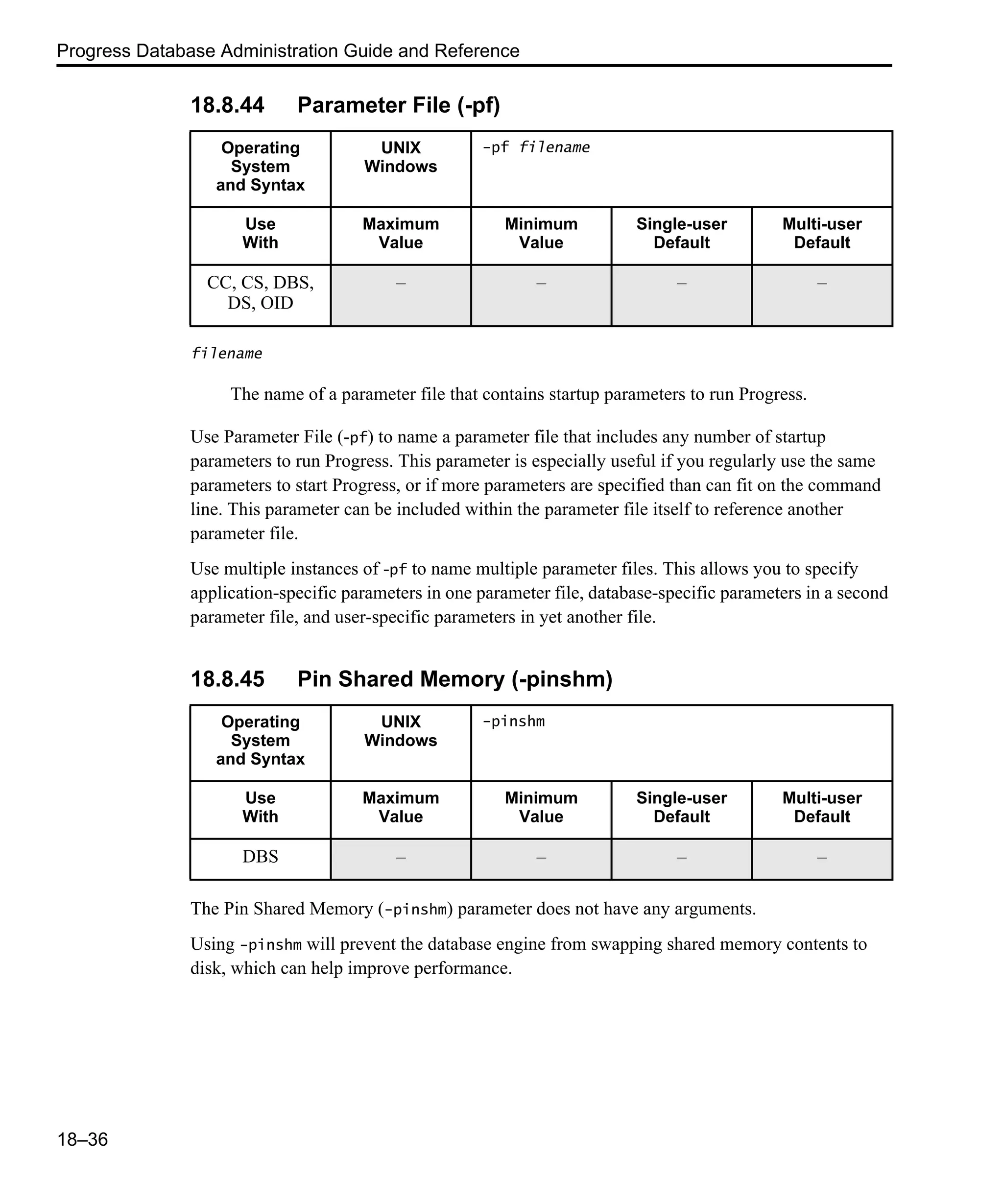 Progress Database Administration Guide and Reference 18–36 18.8.44 Parameter File (-pf) filename The name of a parameter file that contains startup parameters to run Progress. Use Parameter File (-pf) to name a parameter file that includes any number of startup parameters to run Progress. This parameter is especially useful if you regularly use the same parameters to start Progress, or if more parameters are specified than can fit on the command line. This parameter can be included within the parameter file itself to reference another parameter file. Use multiple instances of -pf to name multiple parameter files. This allows you to specify application-specific parameters in one parameter file, database-specific parameters in a second parameter file, and user-specific parameters in yet another file. 18.8.45 Pin Shared Memory (-pinshm) The Pin Shared Memory (-pinshm) parameter does not have any arguments. Using -pinshm will prevent the database engine from swapping shared memory contents to disk, which can help improve performance. Operating System and Syntax UNIX Windows -pf filename Use With Maximum Value Minimum Value Single-user Default Multi-user Default CC, CS, DBS, DS, OID – – – – Operating System and Syntax UNIX Windows -pinshm Use With Maximum Value Minimum Value Single-user Default Multi-user Default DBS – – – – 