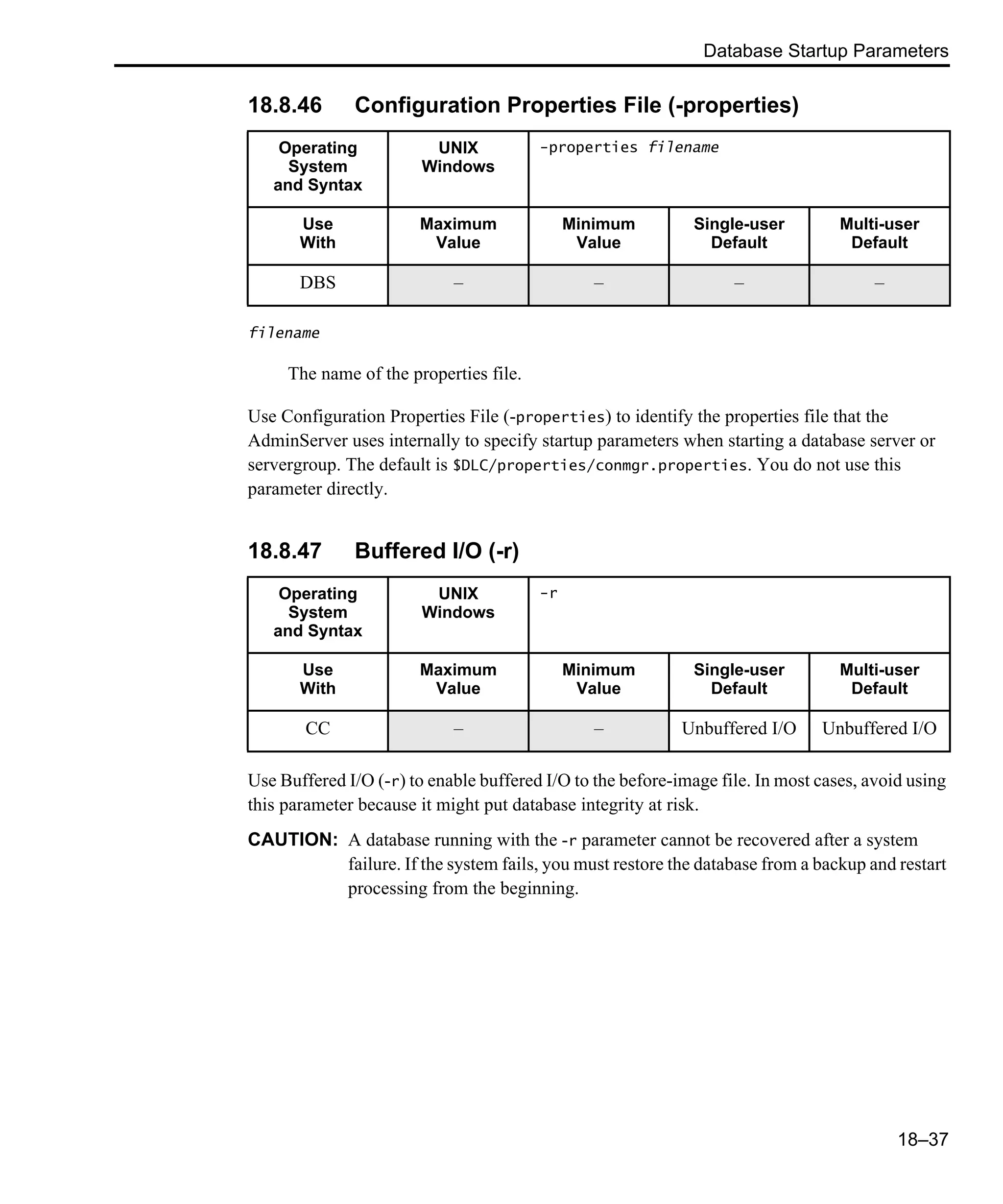 Database Startup Parameters 18–37 18.8.46 Configuration Properties File (-properties) filename The name of the properties file. Use Configuration Properties File (-properties) to identify the properties file that the AdminServer uses internally to specify startup parameters when starting a database server or servergroup. The default is $DLC/properties/conmgr.properties. You do not use this parameter directly. 18.8.47 Buffered I/O (-r) Use Buffered I/O (-r) to enable buffered I/O to the before-image file. In most cases, avoid using this parameter because it might put database integrity at risk. CAUTION: A database running with the -r parameter cannot be recovered after a system failure. If the system fails, you must restore the database from a backup and restart processing from the beginning. Operating System and Syntax UNIX Windows -properties filename Use With Maximum Value Minimum Value Single-user Default Multi-user Default DBS – – – – Operating System and Syntax UNIX Windows -r Use With Maximum Value Minimum Value Single-user Default Multi-user Default CC – – Unbuffered I/O Unbuffered I/O 