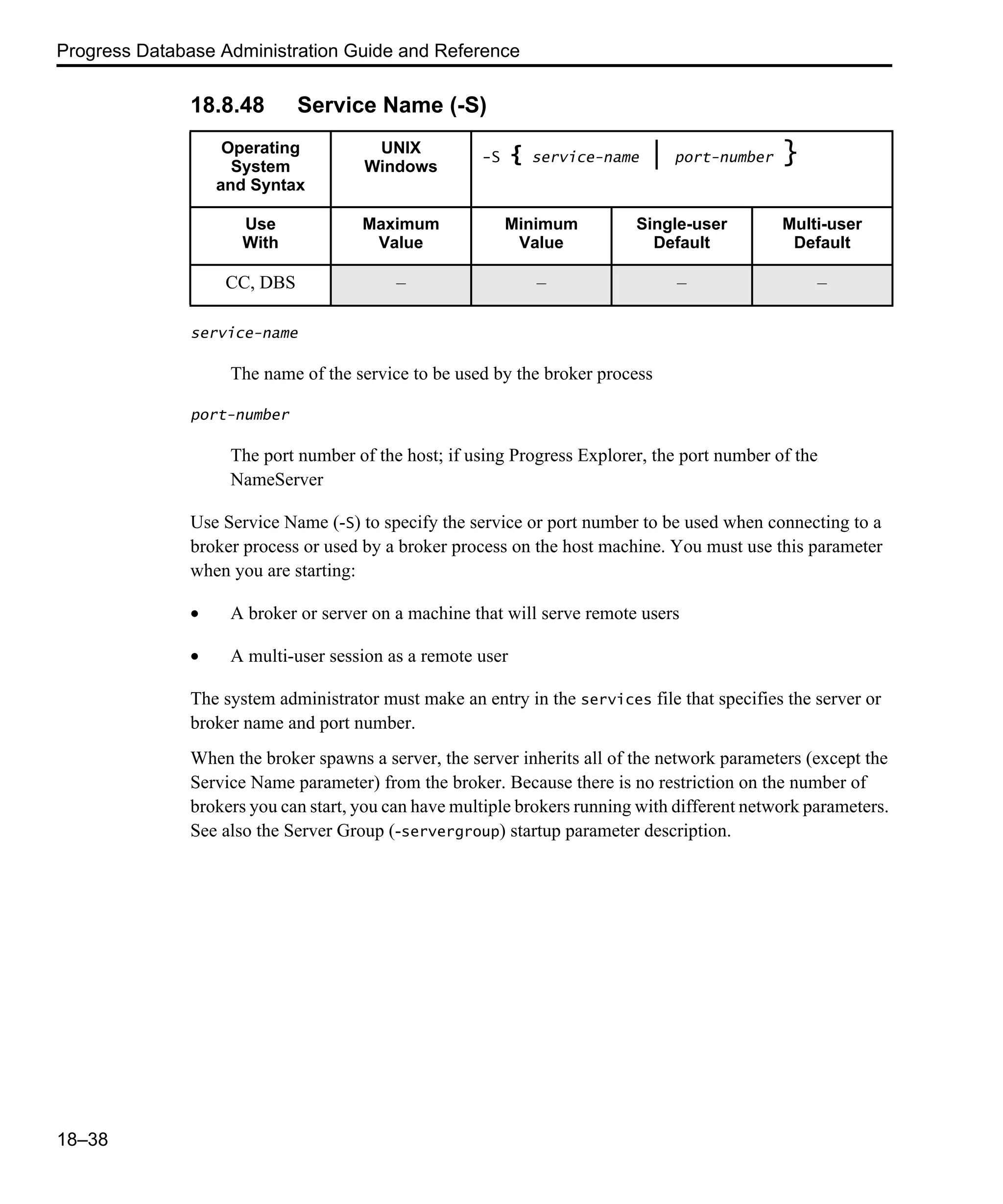 Progress Database Administration Guide and Reference 18–38 18.8.48 Service Name (-S) service-name The name of the service to be used by the broker process port-number The port number of the host; if using Progress Explorer, the port number of the NameServer Use Service Name (-S) to specify the service or port number to be used when connecting to a broker process or used by a broker process on the host machine. You must use this parameter when you are starting: • A broker or server on a machine that will serve remote users • A multi-user session as a remote user The system administrator must make an entry in the services file that specifies the server or broker name and port number. When the broker spawns a server, the server inherits all of the network parameters (except the Service Name parameter) from the broker. Because there is no restriction on the number of brokers you can start, you can have multiple brokers running with different network parameters. See also the Server Group (-servergroup) startup parameter description. Operating System and Syntax UNIX Windows -S { service-name | port-number } Use With Maximum Value Minimum Value Single-user Default Multi-user Default CC, DBS – – – – 