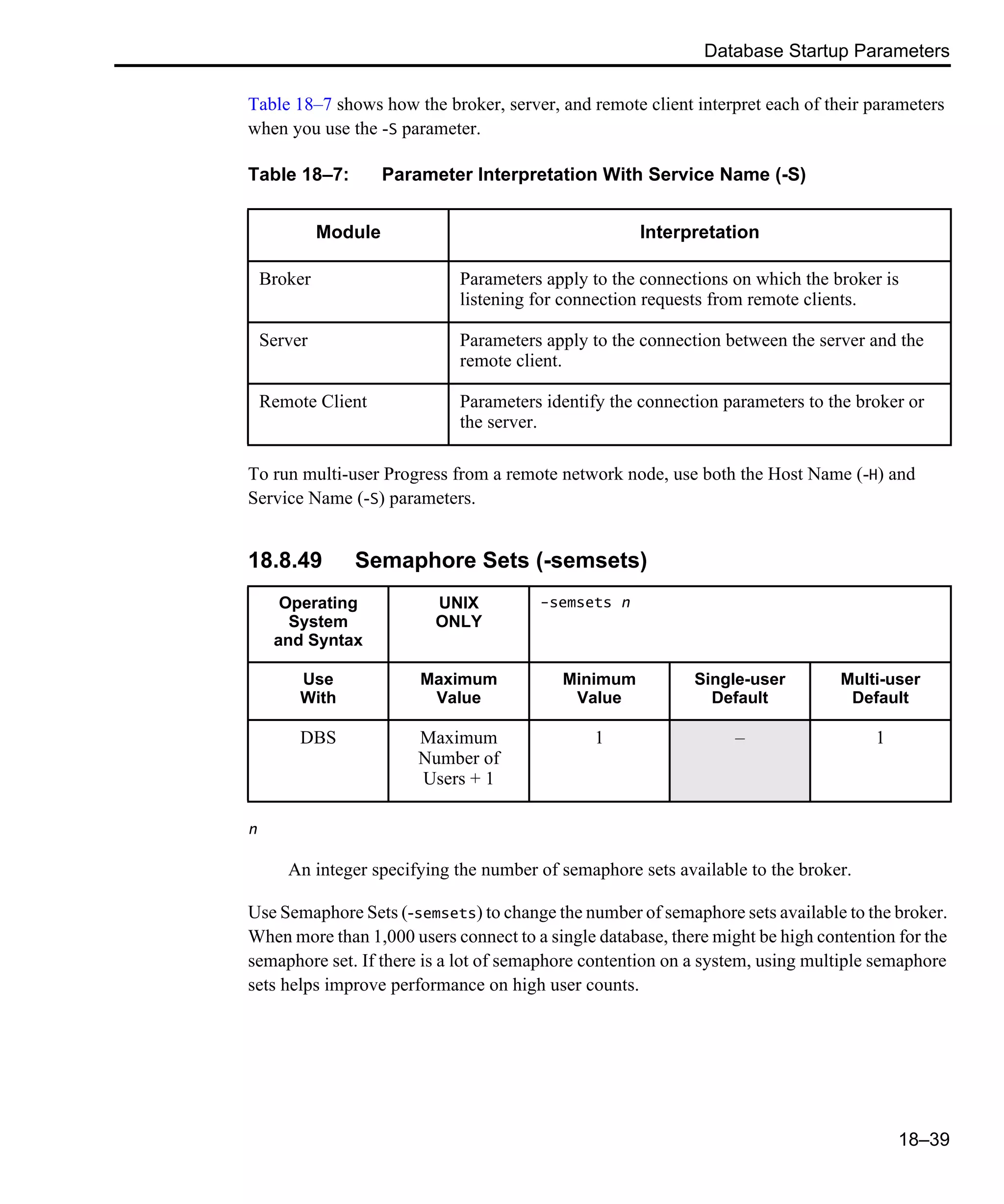 Database Startup Parameters 18–39 Table 18–7 shows how the broker, server, and remote client interpret each of their parameters when you use the -S parameter. To run multi-user Progress from a remote network node, use both the Host Name (-H) and Service Name (-S) parameters. 18.8.49 Semaphore Sets (-semsets) n An integer specifying the number of semaphore sets available to the broker. Use Semaphore Sets (-semsets) to change the number of semaphore sets available to the broker. When more than 1,000 users connect to a single database, there might be high contention for the semaphore set. If there is a lot of semaphore contention on a system, using multiple semaphore sets helps improve performance on high user counts. Table 18–7: Parameter Interpretation With Service Name (-S) Module Interpretation Broker Parameters apply to the connections on which the broker is listening for connection requests from remote clients. Server Parameters apply to the connection between the server and the remote client. Remote Client Parameters identify the connection parameters to the broker or the server. Operating System and Syntax UNIX ONLY -semsets n Use With Maximum Value Minimum Value Single-user Default Multi-user Default DBS Maximum Number of Users + 1 1 – 1 