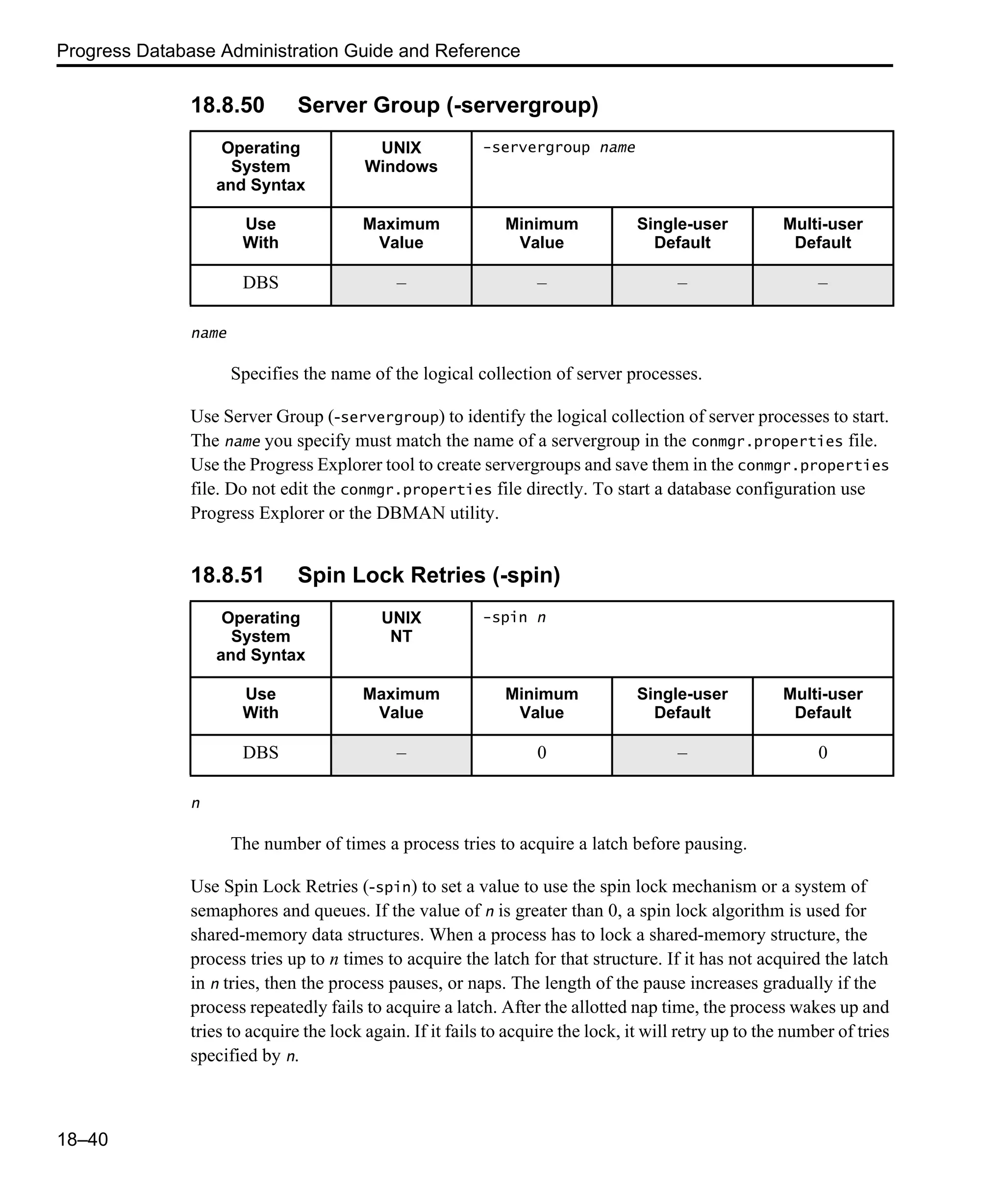 Progress Database Administration Guide and Reference 18–40 18.8.50 Server Group (-servergroup) name Specifies the name of the logical collection of server processes. Use Server Group (-servergroup) to identify the logical collection of server processes to start. The name you specify must match the name of a servergroup in the conmgr.properties file. Use the Progress Explorer tool to create servergroups and save them in the conmgr.properties file. Do not edit the conmgr.properties file directly. To start a database configuration use Progress Explorer or the DBMAN utility. 18.8.51 Spin Lock Retries (-spin) n The number of times a process tries to acquire a latch before pausing. Use Spin Lock Retries (-spin) to set a value to use the spin lock mechanism or a system of semaphores and queues. If the value of n is greater than 0, a spin lock algorithm is used for shared-memory data structures. When a process has to lock a shared-memory structure, the process tries up to n times to acquire the latch for that structure. If it has not acquired the latch in n tries, then the process pauses, or naps. The length of the pause increases gradually if the process repeatedly fails to acquire a latch. After the allotted nap time, the process wakes up and tries to acquire the lock again. If it fails to acquire the lock, it will retry up to the number of tries specified by n. Operating System and Syntax UNIX Windows -servergroup name Use With Maximum Value Minimum Value Single-user Default Multi-user Default DBS – – – – Operating System and Syntax UNIX NT -spin n Use With Maximum Value Minimum Value Single-user Default Multi-user Default DBS – 0 – 0 