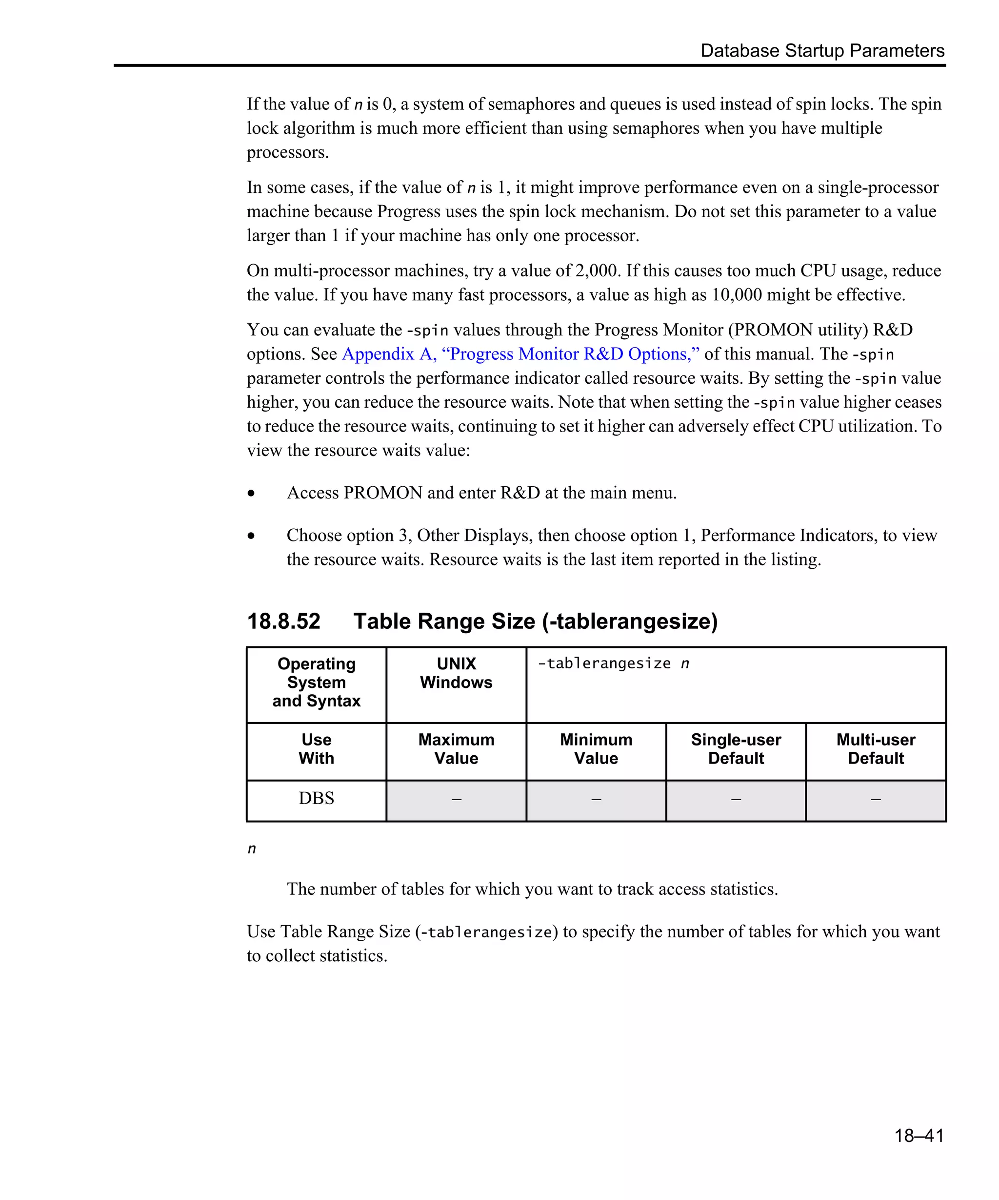Database Startup Parameters 18–41 If the value of n is 0, a system of semaphores and queues is used instead of spin locks. The spin lock algorithm is much more efficient than using semaphores when you have multiple processors. In some cases, if the value of n is 1, it might improve performance even on a single-processor machine because Progress uses the spin lock mechanism. Do not set this parameter to a value larger than 1 if your machine has only one processor. On multi-processor machines, try a value of 2,000. If this causes too much CPU usage, reduce the value. If you have many fast processors, a value as high as 10,000 might be effective. You can evaluate the -spin values through the Progress Monitor (PROMON utility) R&D options. See Appendix A, “Progress Monitor R&D Options,” of this manual. The -spin parameter controls the performance indicator called resource waits. By setting the -spin value higher, you can reduce the resource waits. Note that when setting the -spin value higher ceases to reduce the resource waits, continuing to set it higher can adversely effect CPU utilization. To view the resource waits value: • Access PROMON and enter R&D at the main menu. • Choose option 3, Other Displays, then choose option 1, Performance Indicators, to view the resource waits. Resource waits is the last item reported in the listing. 18.8.52 Table Range Size (-tablerangesize) n The number of tables for which you want to track access statistics. Use Table Range Size (-tablerangesize) to specify the number of tables for which you want to collect statistics. Operating System and Syntax UNIX Windows -tablerangesize n Use With Maximum Value Minimum Value Single-user Default Multi-user Default DBS – – – – 