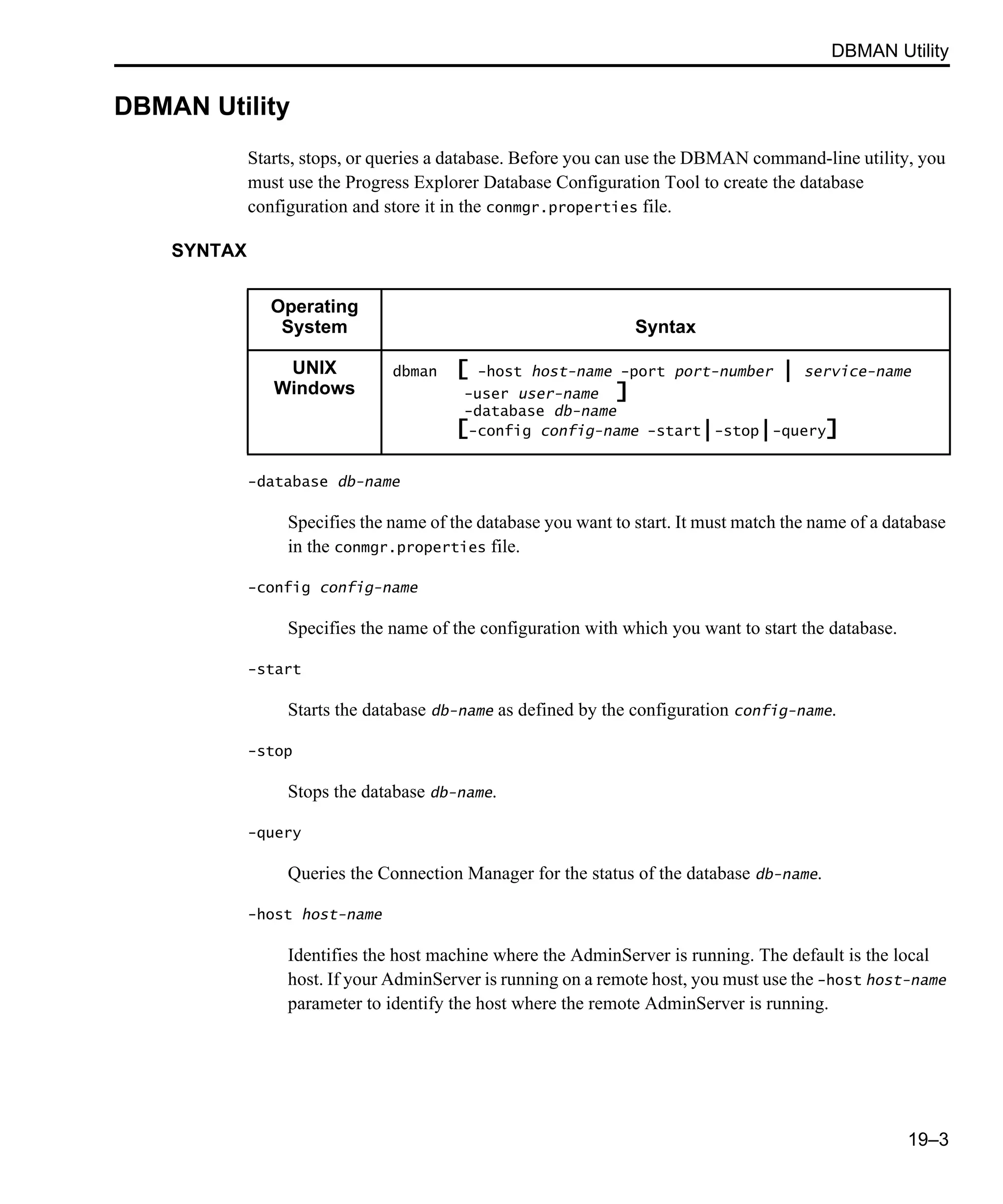 DBMAN Utility 19–3 DBMAN Utility Starts, stops, or queries a database. Before you can use the DBMAN command-line utility, you must use the Progress Explorer Database Configuration Tool to create the database configuration and store it in the conmgr.properties file. SYNTAX -database db-name Specifies the name of the database you want to start. It must match the name of a database in the conmgr.properties file. -config config-name Specifies the name of the configuration with which you want to start the database. -start Starts the database db-name as defined by the configuration config-name. -stop Stops the database db-name. -query Queries the Connection Manager for the status of the database db-name. -host host-name Identifies the host machine where the AdminServer is running. The default is the local host. If your AdminServer is running on a remote host, you must use the -host host-name parameter to identify the host where the remote AdminServer is running. Operating System Syntax UNIX Windows dbman [ -host host-name -port port-number | service-name -user user-name ] -database db-name [-config config-name -start|-stop|-query] 