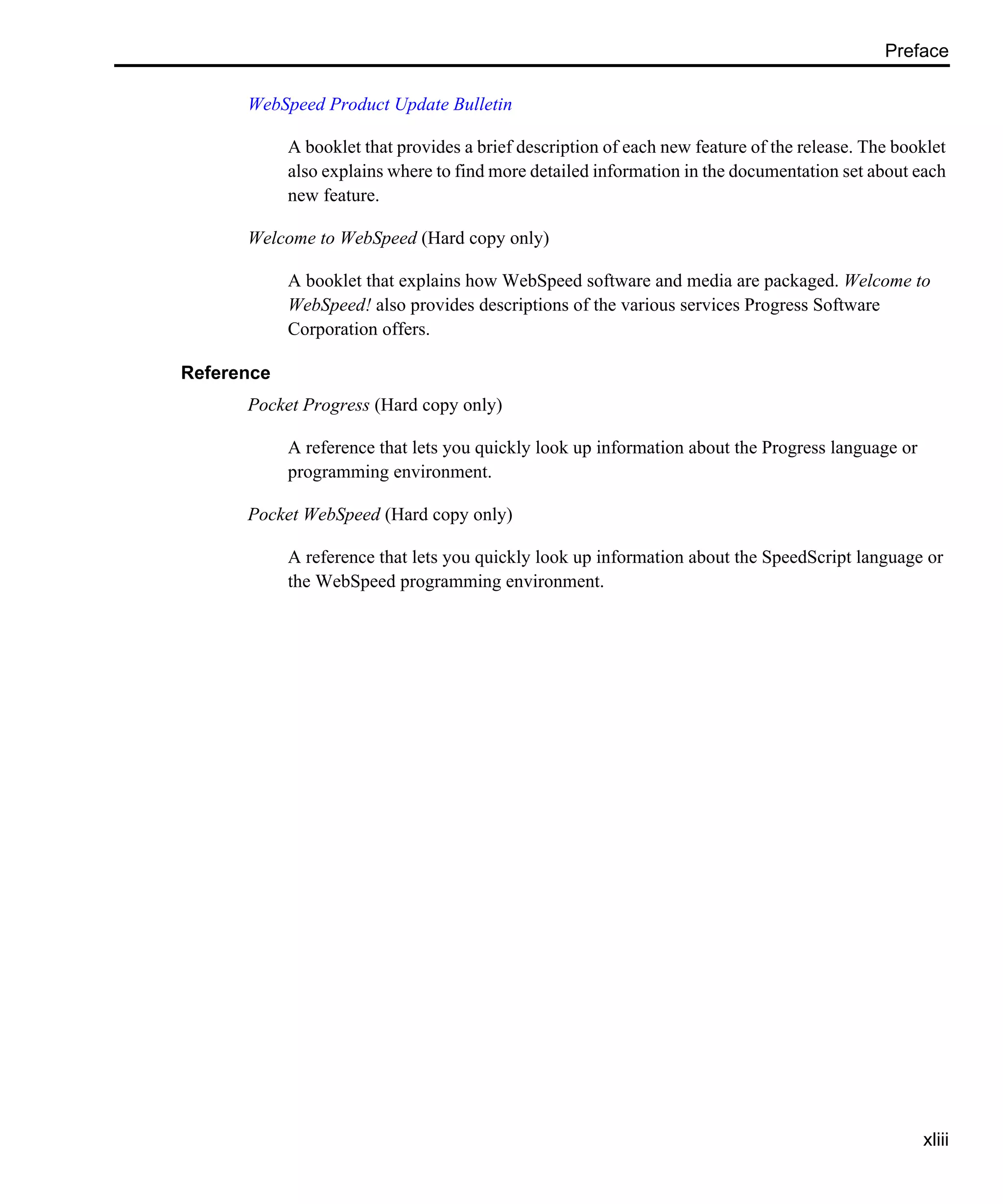 Preface xliii WebSpeed Product Update Bulletin A booklet that provides a brief description of each new feature of the release. The booklet also explains where to find more detailed information in the documentation set about each new feature. Welcome to WebSpeed (Hard copy only) A booklet that explains how WebSpeed software and media are packaged. Welcome to WebSpeed! also provides descriptions of the various services Progress Software Corporation offers. Reference Pocket Progress (Hard copy only) A reference that lets you quickly look up information about the Progress language or programming environment. Pocket WebSpeed (Hard copy only) A reference that lets you quickly look up information about the SpeedScript language or the WebSpeed programming environment. 