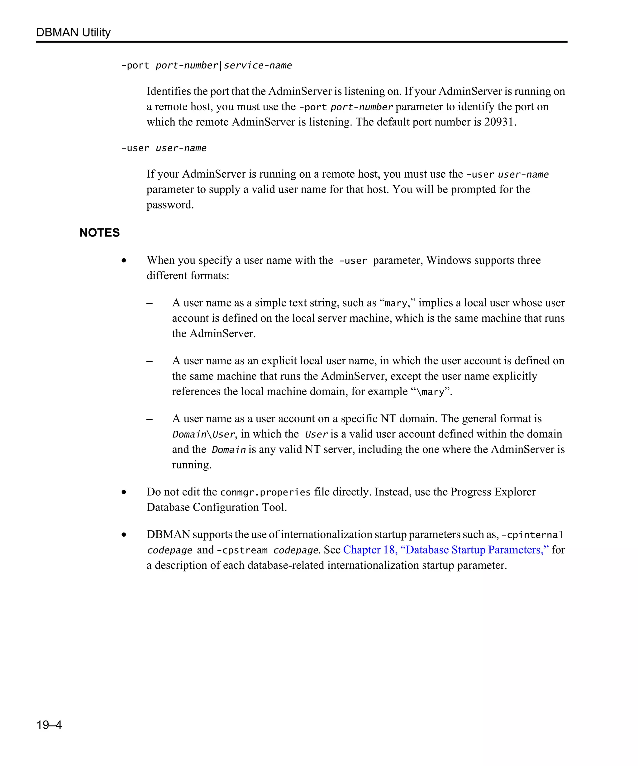 DBMAN Utility 19–4 -port port-number|service-name Identifies the port that the AdminServer is listening on. If your AdminServer is running on a remote host, you must use the -port port-number parameter to identify the port on which the remote AdminServer is listening. The default port number is 20931. -user user-name If your AdminServer is running on a remote host, you must use the -user user-name parameter to supply a valid user name for that host. You will be prompted for the password. NOTES • When you specify a user name with the -user parameter, Windows supports three different formats: – A user name as a simple text string, such as “mary,” implies a local user whose user account is defined on the local server machine, which is the same machine that runs the AdminServer. – A user name as an explicit local user name, in which the user account is defined on the same machine that runs the AdminServer, except the user name explicitly references the local machine domain, for example “mary”. – A user name as a user account on a specific NT domain. The general format is DomainUser, in which the User is a valid user account defined within the domain and the Domain is any valid NT server, including the one where the AdminServer is running. • Do not edit the conmgr.properies file directly. Instead, use the Progress Explorer Database Configuration Tool. • DBMAN supports the use of internationalization startup parameters such as, -cpinternal codepage and -cpstream codepage. See Chapter 18, “Database Startup Parameters,” for a description of each database-related internationalization startup parameter. 