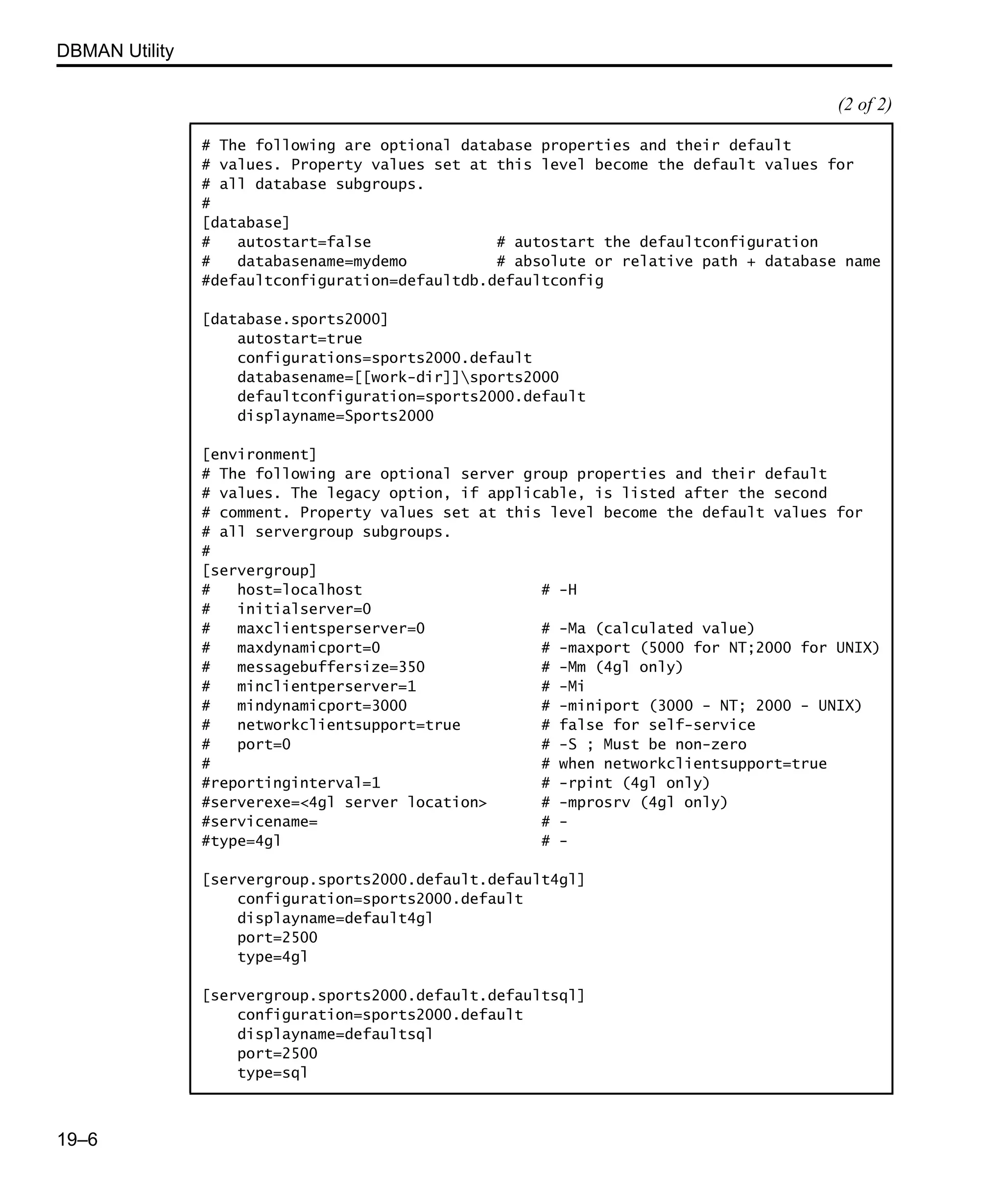DBMAN Utility 19–6 # The following are optional database properties and their default # values. Property values set at this level become the default values for # all database subgroups. # [database] # autostart=false # autostart the defaultconfiguration # databasename=mydemo # absolute or relative path + database name #defaultconfiguration=defaultdb.defaultconfig [database.sports2000] autostart=true configurations=sports2000.default databasename=[[work-dir]]sports2000 defaultconfiguration=sports2000.default displayname=Sports2000 [environment] # The following are optional server group properties and their default # values. The legacy option, if applicable, is listed after the second # comment. Property values set at this level become the default values for # all servergroup subgroups. # [servergroup] # host=localhost # -H # initialserver=0 # maxclientsperserver=0 # -Ma (calculated value) # maxdynamicport=0 # -maxport (5000 for NT;2000 for UNIX) # messagebuffersize=350 # -Mm (4gl only) # minclientperserver=1 # -Mi # mindynamicport=3000 # -miniport (3000 - NT; 2000 - UNIX) # networkclientsupport=true # false for self-service # port=0 # -S ; Must be non-zero # # when networkclientsupport=true #reportinginterval=1 # -rpint (4gl only) #serverexe=<4gl server location> # -mprosrv (4gl only) #servicename= # - #type=4gl # - [servergroup.sports2000.default.default4gl] configuration=sports2000.default displayname=default4gl port=2500 type=4gl [servergroup.sports2000.default.defaultsql] configuration=sports2000.default displayname=defaultsql port=2500 type=sql (2 of 2) 