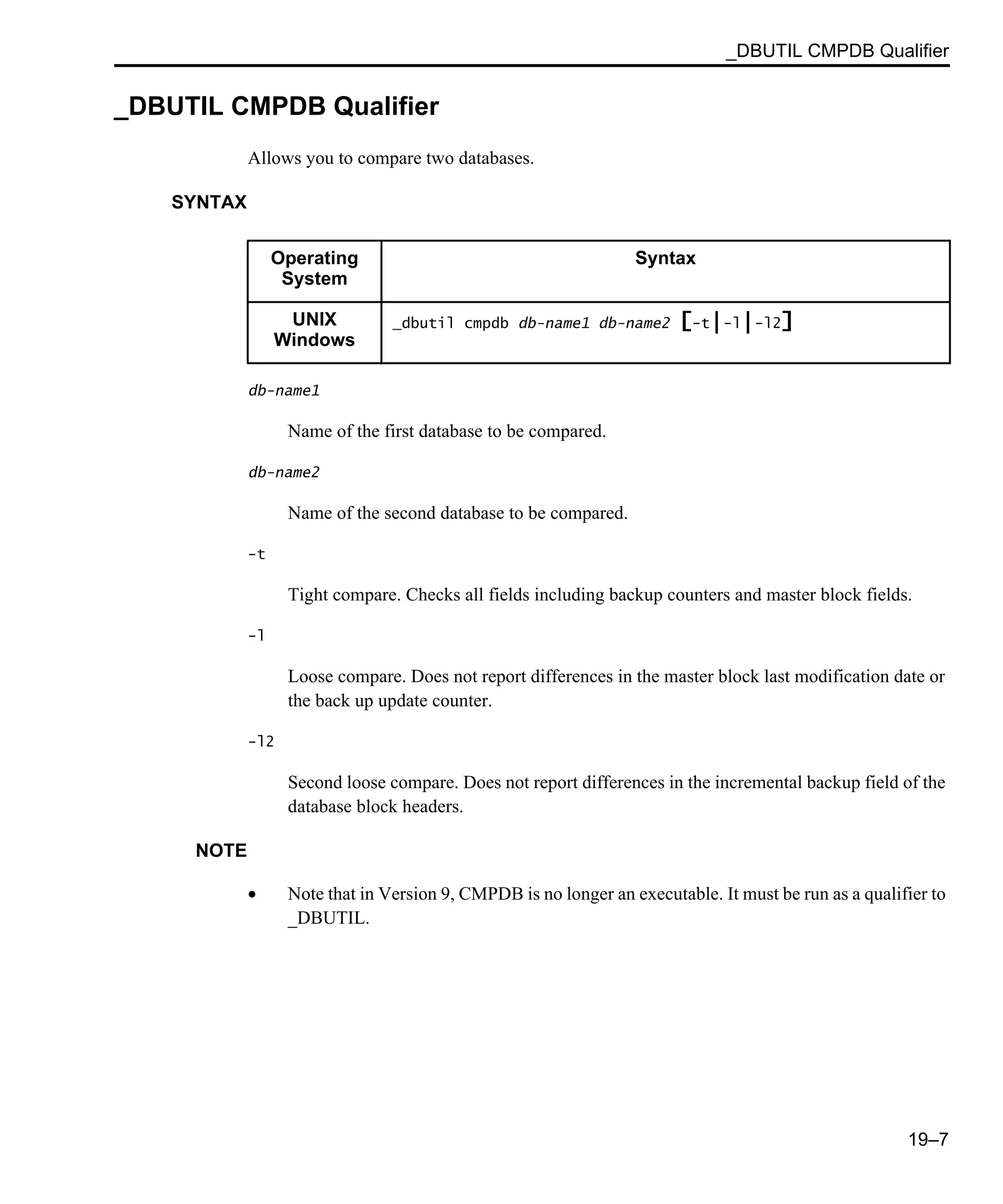 _DBUTIL CMPDB Qualifier 19–7 _DBUTIL CMPDB Qualifier Allows you to compare two databases. SYNTAX db-name1 Name of the first database to be compared. db-name2 Name of the second database to be compared. -t Tight compare. Checks all fields including backup counters and master block fields. -l Loose compare. Does not report differences in the master block last modification date or the back up update counter. -l2 Second loose compare. Does not report differences in the incremental backup field of the database block headers. NOTE • Note that in Version 9, CMPDB is no longer an executable. It must be run as a qualifier to _DBUTIL. Operating System Syntax UNIX Windows _dbutil cmpdb db-name1 db-name2 [-t|-l|-l2] 