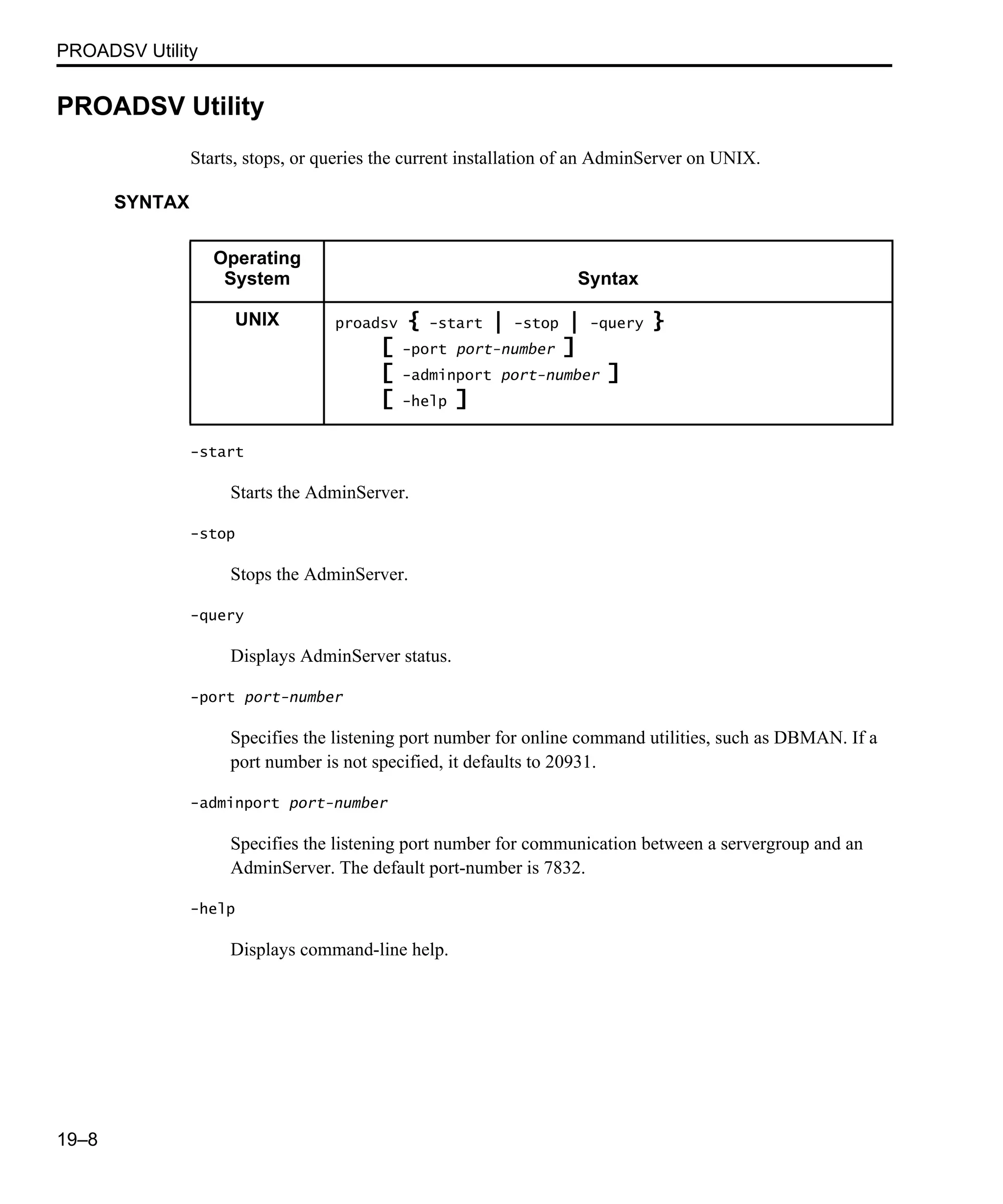 PROADSV Utility 19–8 PROADSV Utility Starts, stops, or queries the current installation of an AdminServer on UNIX. SYNTAX -start Starts the AdminServer. -stop Stops the AdminServer. -query Displays AdminServer status. -port port-number Specifies the listening port number for online command utilities, such as DBMAN. If a port number is not specified, it defaults to 20931. -adminport port-number Specifies the listening port number for communication between a servergroup and an AdminServer. The default port-number is 7832. -help Displays command-line help. Operating System Syntax UNIX proadsv { -start | -stop | -query } [ -port port-number ] [ -adminport port-number ] [ -help ] 