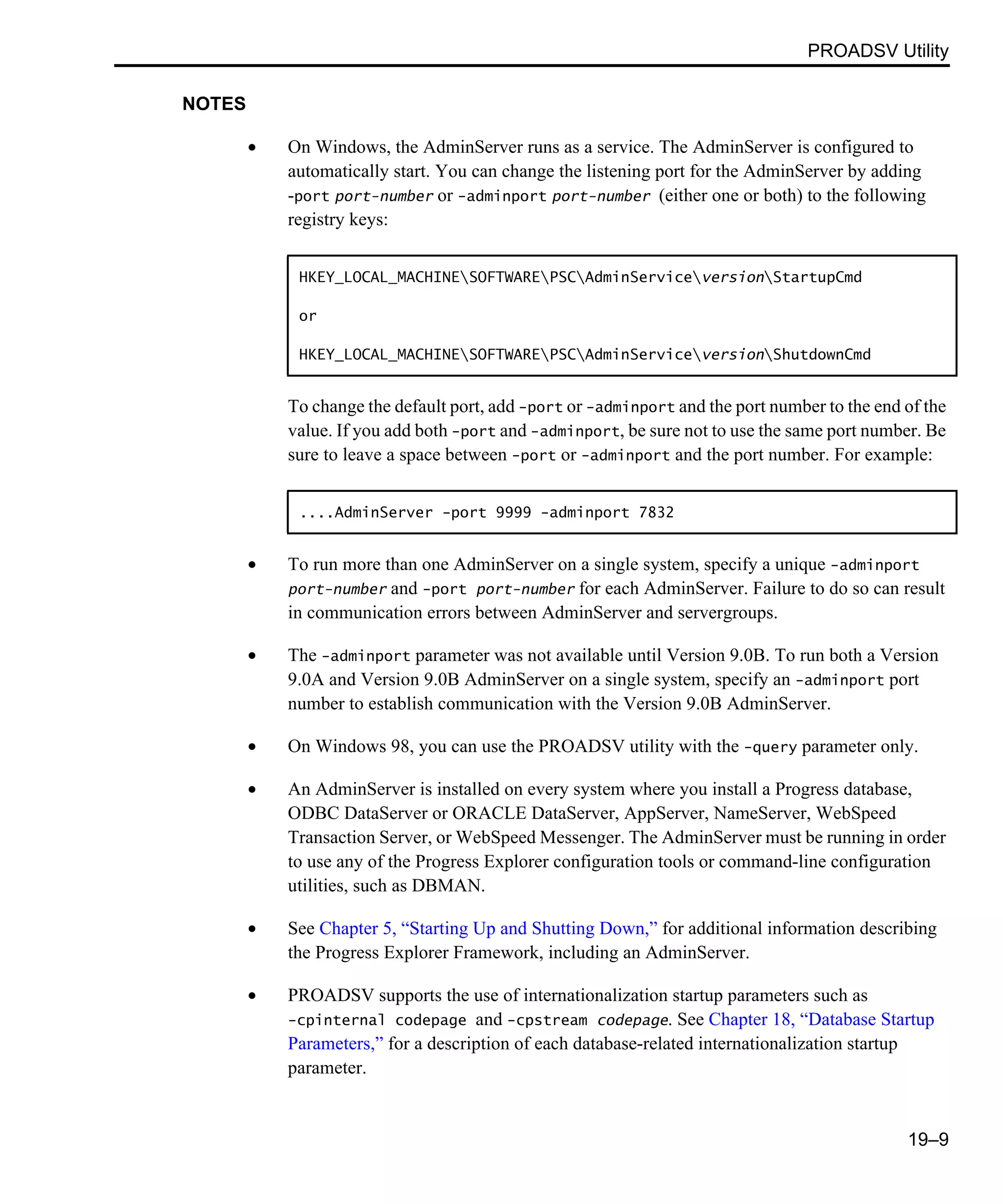 PROADSV Utility 19–9 NOTES • On Windows, the AdminServer runs as a service. The AdminServer is configured to automatically start. You can change the listening port for the AdminServer by adding -port port-number or -adminport port-number (either one or both) to the following registry keys: To change the default port, add -port or -adminport and the port number to the end of the value. If you add both -port and -adminport, be sure not to use the same port number. Be sure to leave a space between -port or -adminport and the port number. For example: • To run more than one AdminServer on a single system, specify a unique -adminport port-number and -port port-number for each AdminServer. Failure to do so can result in communication errors between AdminServer and servergroups. • The -adminport parameter was not available until Version 9.0B. To run both a Version 9.0A and Version 9.0B AdminServer on a single system, specify an -adminport port number to establish communication with the Version 9.0B AdminServer. • On Windows 98, you can use the PROADSV utility with the -query parameter only. • An AdminServer is installed on every system where you install a Progress database, ODBC DataServer or ORACLE DataServer, AppServer, NameServer, WebSpeed Transaction Server, or WebSpeed Messenger. The AdminServer must be running in order to use any of the Progress Explorer configuration tools or command-line configuration utilities, such as DBMAN. • See Chapter 5, “Starting Up and Shutting Down,” for additional information describing the Progress Explorer Framework, including an AdminServer. • PROADSV supports the use of internationalization startup parameters such as -cpinternal codepage and -cpstream codepage. See Chapter 18, “Database Startup Parameters,” for a description of each database-related internationalization startup parameter. HKEY_LOCAL_MACHINESOFTWAREPSCAdminServiceversionStartupCmd or HKEY_LOCAL_MACHINESOFTWAREPSCAdminServiceversionShutdownCmd ....AdminServer -port 9999 -adminport 7832 