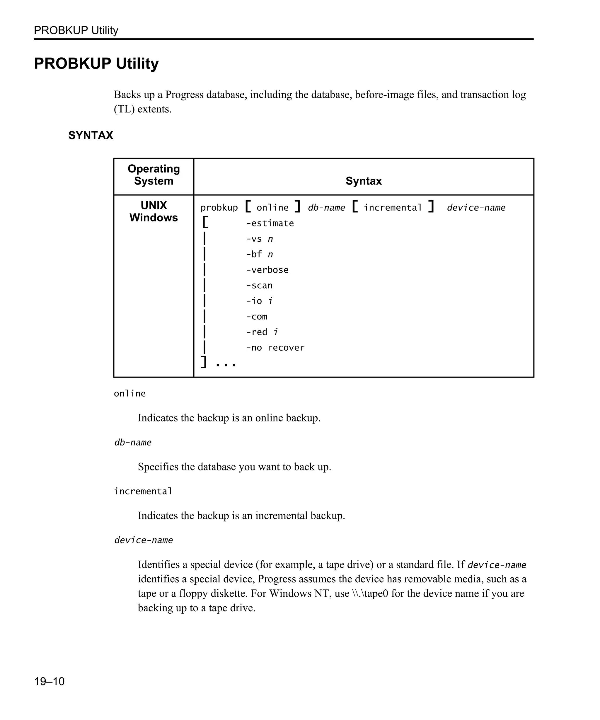 PROBKUP Utility 19–10 PROBKUP Utility Backs up a Progress database, including the database, before-image files, and transaction log (TL) extents. SYNTAX online Indicates the backup is an online backup. db-name Specifies the database you want to back up. incremental Indicates the backup is an incremental backup. device-name Identifies a special device (for example, a tape drive) or a standard file. If device-name identifies a special device, Progress assumes the device has removable media, such as a tape or a floppy diskette. For Windows NT, use .tape0 for the device name if you are backing up to a tape drive. Operating System Syntax UNIX Windows probkup [ online ] db-name [ incremental ] device-name [ -estimate | -vs n | -bf n | -verbose | -scan | -io i | -com | -red i | -no recover ] ... 