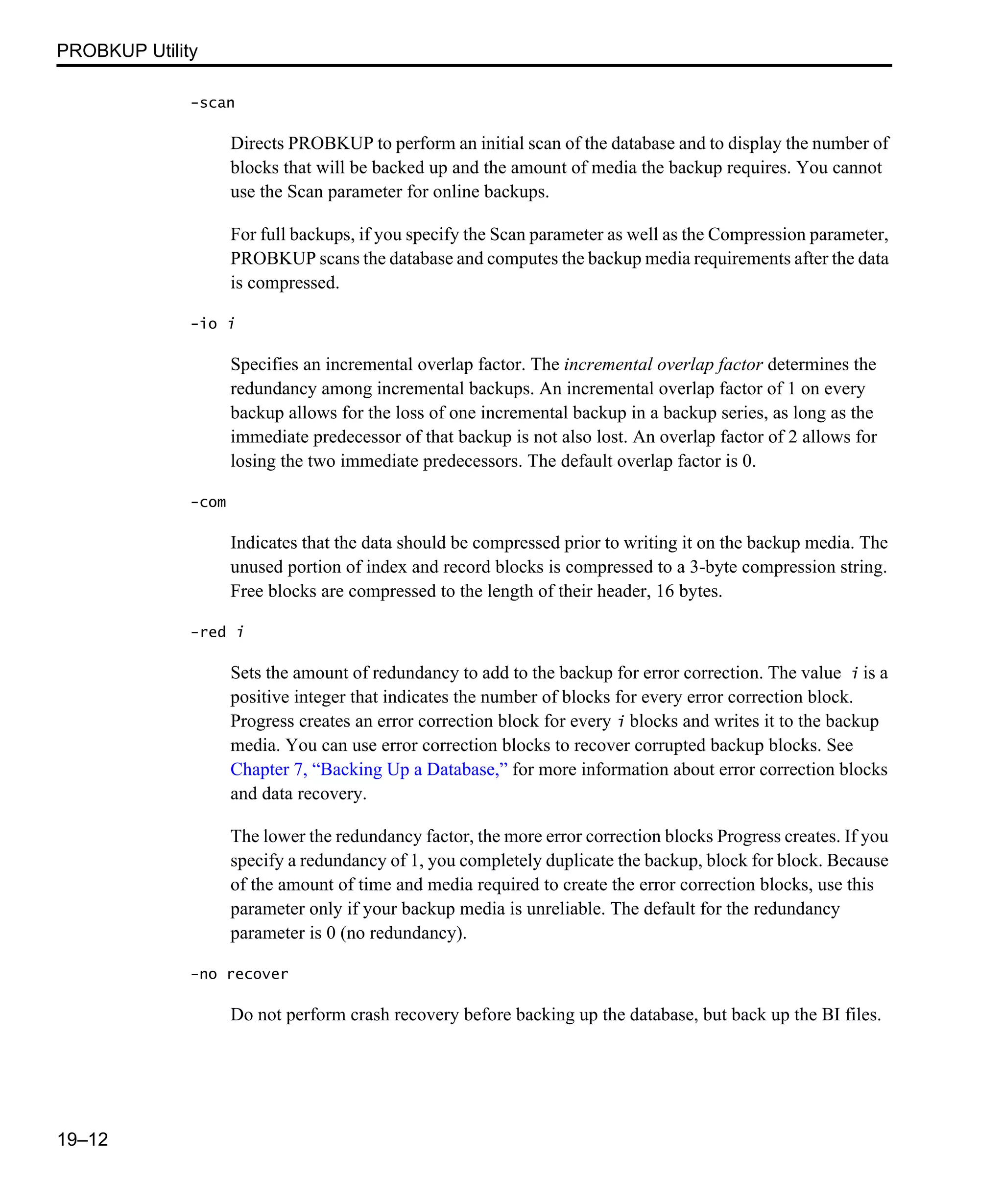 PROBKUP Utility 19–12 -scan Directs PROBKUP to perform an initial scan of the database and to display the number of blocks that will be backed up and the amount of media the backup requires. You cannot use the Scan parameter for online backups. For full backups, if you specify the Scan parameter as well as the Compression parameter, PROBKUP scans the database and computes the backup media requirements after the data is compressed. -io i Specifies an incremental overlap factor. The incremental overlap factor determines the redundancy among incremental backups. An incremental overlap factor of 1 on every backup allows for the loss of one incremental backup in a backup series, as long as the immediate predecessor of that backup is not also lost. An overlap factor of 2 allows for losing the two immediate predecessors. The default overlap factor is 0. -com Indicates that the data should be compressed prior to writing it on the backup media. The unused portion of index and record blocks is compressed to a 3-byte compression string. Free blocks are compressed to the length of their header, 16 bytes. -red i Sets the amount of redundancy to add to the backup for error correction. The value i is a positive integer that indicates the number of blocks for every error correction block. Progress creates an error correction block for every i blocks and writes it to the backup media. You can use error correction blocks to recover corrupted backup blocks. See Chapter 7, “Backing Up a Database,” for more information about error correction blocks and data recovery. The lower the redundancy factor, the more error correction blocks Progress creates. If you specify a redundancy of 1, you completely duplicate the backup, block for block. Because of the amount of time and media required to create the error correction blocks, use this parameter only if your backup media is unreliable. The default for the redundancy parameter is 0 (no redundancy). -no recover Do not perform crash recovery before backing up the database, but back up the BI files. 