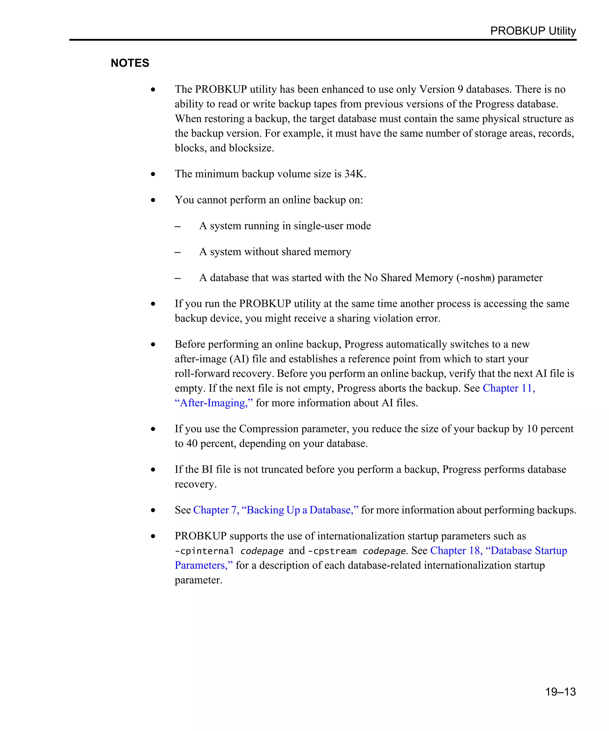 PROBKUP Utility 19–13 NOTES • The PROBKUP utility has been enhanced to use only Version 9 databases. There is no ability to read or write backup tapes from previous versions of the Progress database. When restoring a backup, the target database must contain the same physical structure as the backup version. For example, it must have the same number of storage areas, records, blocks, and blocksize. • The minimum backup volume size is 34K. • You cannot perform an online backup on: – A system running in single-user mode – A system without shared memory – A database that was started with the No Shared Memory (-noshm) parameter • If you run the PROBKUP utility at the same time another process is accessing the same backup device, you might receive a sharing violation error. • Before performing an online backup, Progress automatically switches to a new after-image (AI) file and establishes a reference point from which to start your roll-forward recovery. Before you perform an online backup, verify that the next AI file is empty. If the next file is not empty, Progress aborts the backup. See Chapter 11, “After-Imaging,” for more information about AI files. • If you use the Compression parameter, you reduce the size of your backup by 10 percent to 40 percent, depending on your database. • If the BI file is not truncated before you perform a backup, Progress performs database recovery. • See Chapter 7, “Backing Up a Database,” for more information about performing backups. • PROBKUP supports the use of internationalization startup parameters such as -cpinternal codepage and -cpstream codepage. See Chapter 18, “Database Startup Parameters,” for a description of each database-related internationalization startup parameter. 