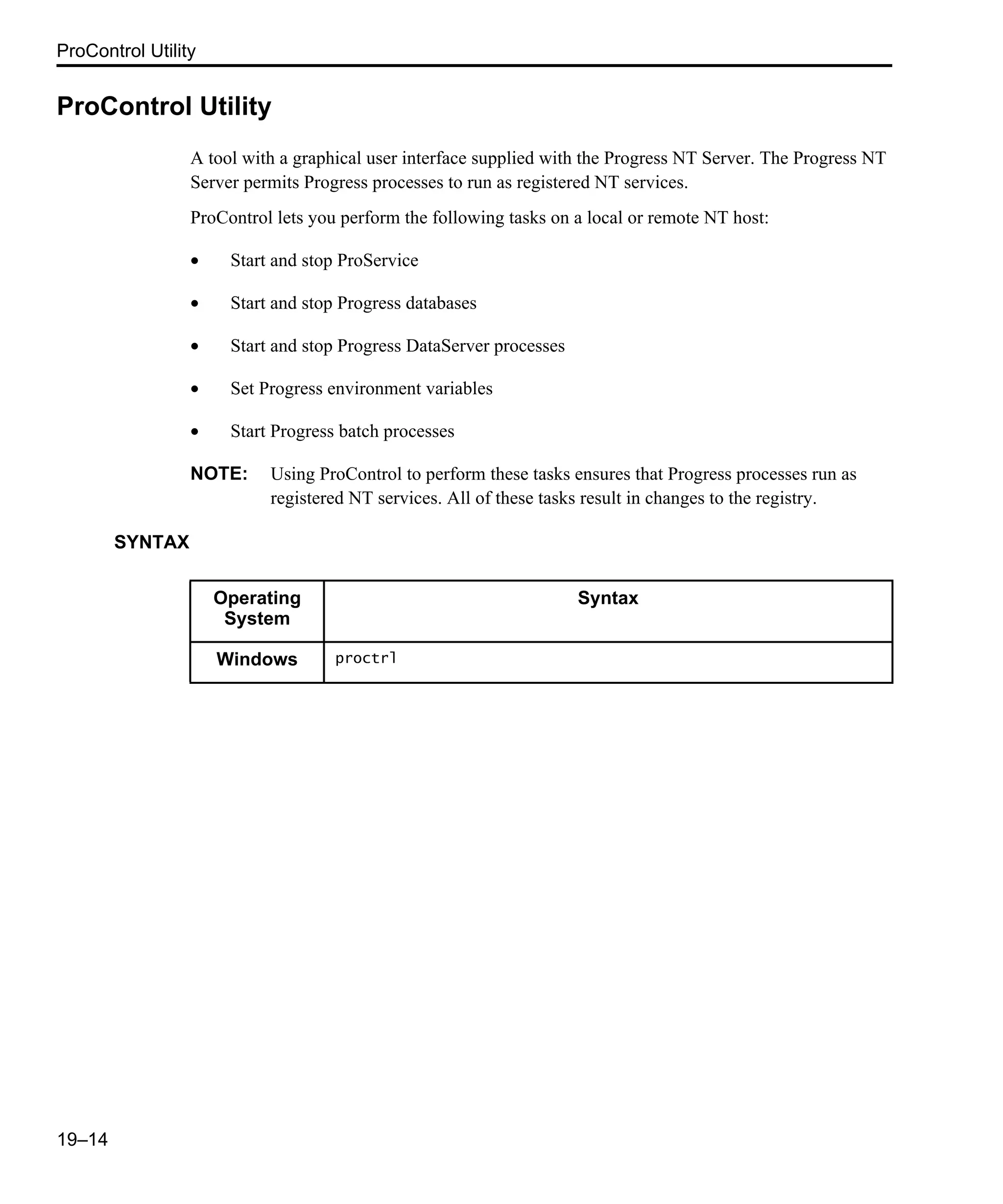 ProControl Utility 19–14 ProControl Utility A tool with a graphical user interface supplied with the Progress NT Server. The Progress NT Server permits Progress processes to run as registered NT services. ProControl lets you perform the following tasks on a local or remote NT host: • Start and stop ProService • Start and stop Progress databases • Start and stop Progress DataServer processes • Set Progress environment variables • Start Progress batch processes NOTE: Using ProControl to perform these tasks ensures that Progress processes run as registered NT services. All of these tasks result in changes to the registry. SYNTAX Operating System Syntax Windows proctrl 
