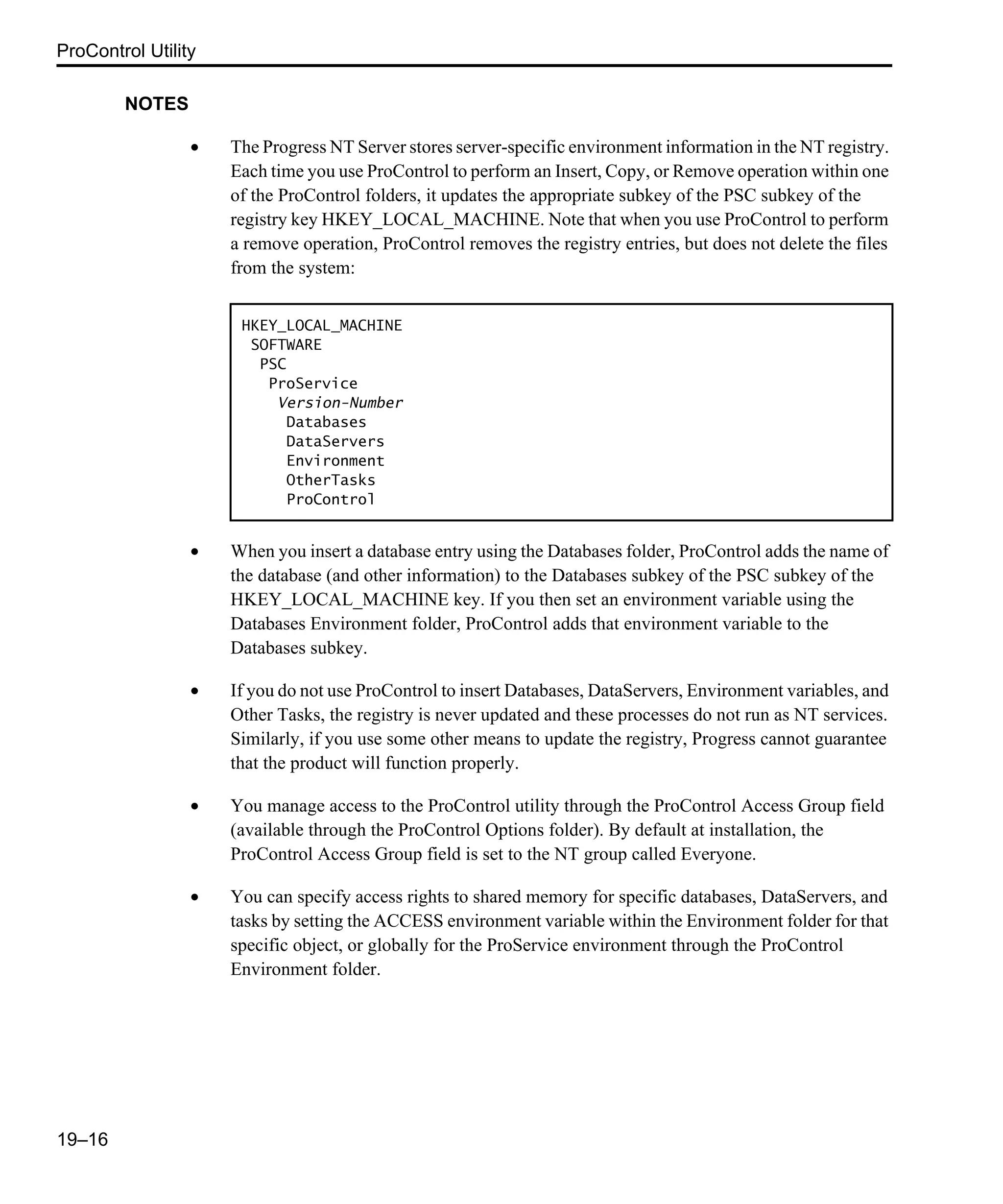 ProControl Utility 19–16 NOTES • The Progress NT Server stores server-specific environment information in the NT registry. Each time you use ProControl to perform an Insert, Copy, or Remove operation within one of the ProControl folders, it updates the appropriate subkey of the PSC subkey of the registry key HKEY_LOCAL_MACHINE. Note that when you use ProControl to perform a remove operation, ProControl removes the registry entries, but does not delete the files from the system: • When you insert a database entry using the Databases folder, ProControl adds the name of the database (and other information) to the Databases subkey of the PSC subkey of the HKEY_LOCAL_MACHINE key. If you then set an environment variable using the Databases Environment folder, ProControl adds that environment variable to the Databases subkey. • If you do not use ProControl to insert Databases, DataServers, Environment variables, and Other Tasks, the registry is never updated and these processes do not run as NT services. Similarly, if you use some other means to update the registry, Progress cannot guarantee that the product will function properly. • You manage access to the ProControl utility through the ProControl Access Group field (available through the ProControl Options folder). By default at installation, the ProControl Access Group field is set to the NT group called Everyone. • You can specify access rights to shared memory for specific databases, DataServers, and tasks by setting the ACCESS environment variable within the Environment folder for that specific object, or globally for the ProService environment through the ProControl Environment folder. HKEY_LOCAL_MACHINE SOFTWARE PSC ProService Version-Number Databases DataServers Environment OtherTasks ProControl 