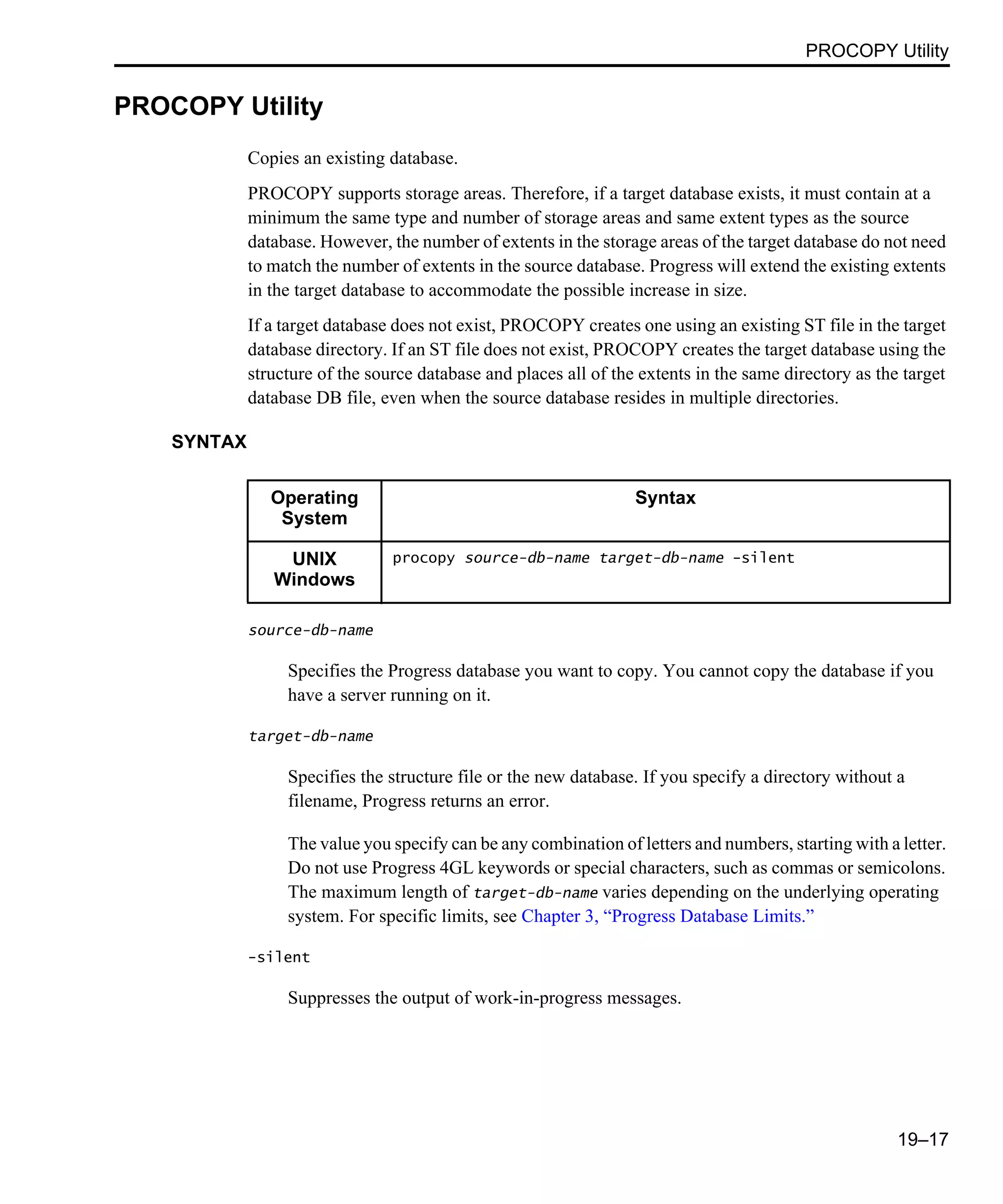 PROCOPY Utility 19–17 PROCOPY Utility Copies an existing database. PROCOPY supports storage areas. Therefore, if a target database exists, it must contain at a minimum the same type and number of storage areas and same extent types as the source database. However, the number of extents in the storage areas of the target database do not need to match the number of extents in the source database. Progress will extend the existing extents in the target database to accommodate the possible increase in size. If a target database does not exist, PROCOPY creates one using an existing ST file in the target database directory. If an ST file does not exist, PROCOPY creates the target database using the structure of the source database and places all of the extents in the same directory as the target database DB file, even when the source database resides in multiple directories. SYNTAX source-db-name Specifies the Progress database you want to copy. You cannot copy the database if you have a server running on it. target-db-name Specifies the structure file or the new database. If you specify a directory without a filename, Progress returns an error. The value you specify can be any combination of letters and numbers, starting with a letter. Do not use Progress 4GL keywords or special characters, such as commas or semicolons. The maximum length of target-db-name varies depending on the underlying operating system. For specific limits, see Chapter 3, “Progress Database Limits.” -silent Suppresses the output of work-in-progress messages. Operating System Syntax UNIX Windows procopy source-db-name target-db-name -silent 
