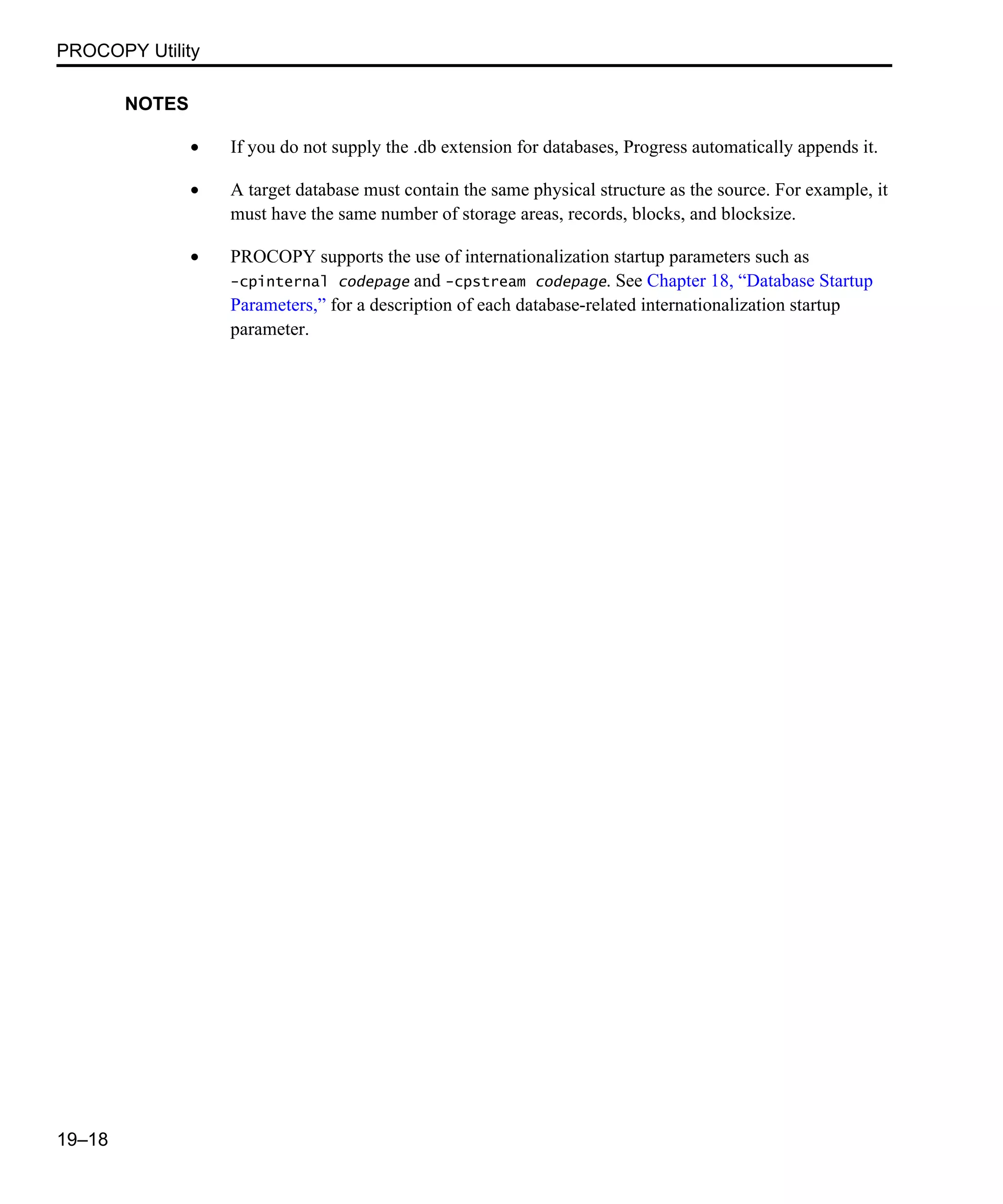PROCOPY Utility 19–18 NOTES • If you do not supply the .db extension for databases, Progress automatically appends it. • A target database must contain the same physical structure as the source. For example, it must have the same number of storage areas, records, blocks, and blocksize. • PROCOPY supports the use of internationalization startup parameters such as -cpinternal codepage and -cpstream codepage. See Chapter 18, “Database Startup Parameters,” for a description of each database-related internationalization startup parameter. 