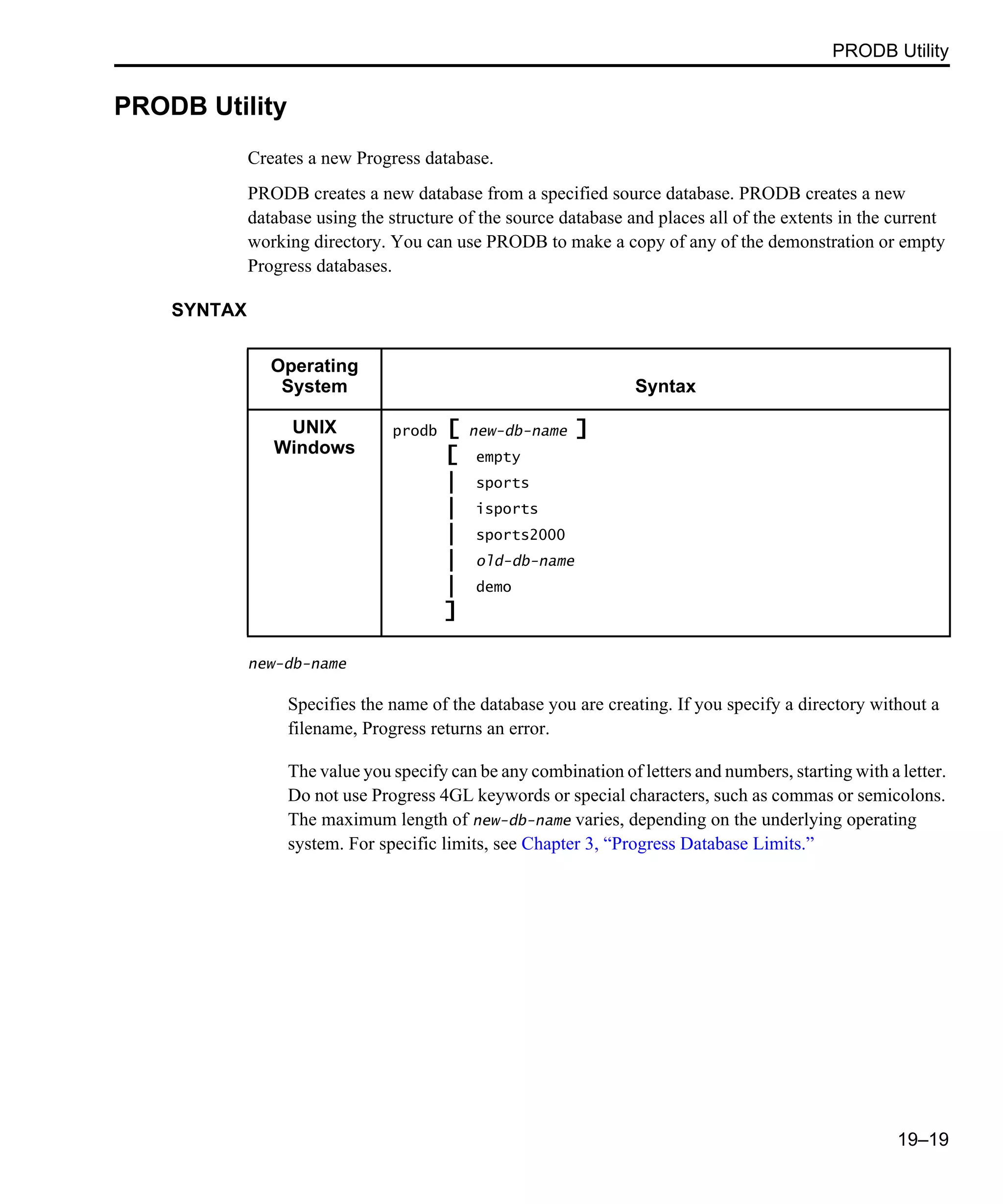 PRODB Utility 19–19 PRODB Utility Creates a new Progress database. PRODB creates a new database from a specified source database. PRODB creates a new database using the structure of the source database and places all of the extents in the current working directory. You can use PRODB to make a copy of any of the demonstration or empty Progress databases. SYNTAX new-db-name Specifies the name of the database you are creating. If you specify a directory without a filename, Progress returns an error. The value you specify can be any combination of letters and numbers, starting with a letter. Do not use Progress 4GL keywords or special characters, such as commas or semicolons. The maximum length of new-db-name varies, depending on the underlying operating system. For specific limits, see Chapter 3, “Progress Database Limits.” Operating System Syntax UNIX Windows prodb [ new-db-name ] [ empty | sports | isports | sports2000 | old-db-name | demo ] 