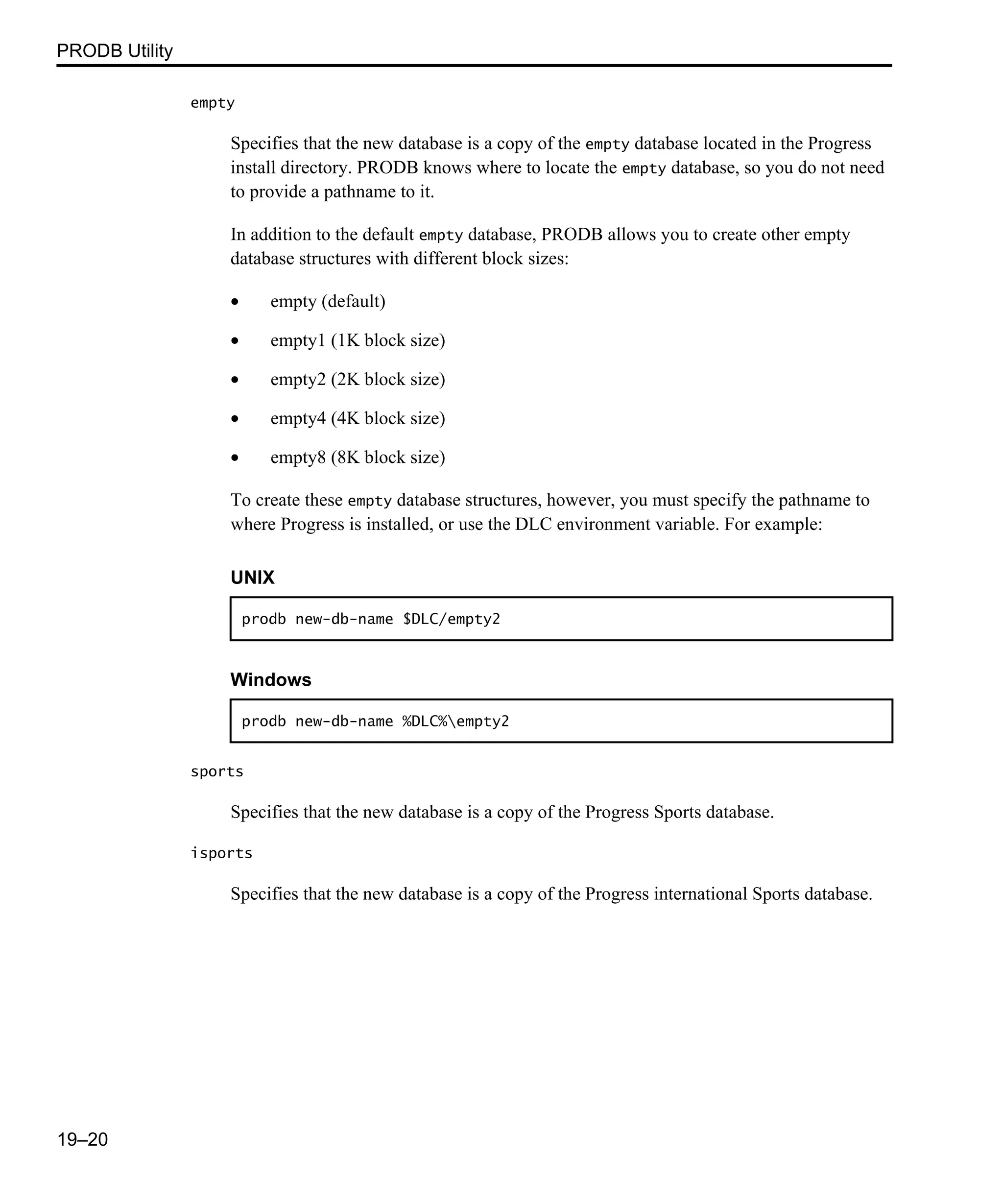 PRODB Utility 19–20 empty Specifies that the new database is a copy of the empty database located in the Progress install directory. PRODB knows where to locate the empty database, so you do not need to provide a pathname to it. In addition to the default empty database, PRODB allows you to create other empty database structures with different block sizes: • empty (default) • empty1 (1K block size) • empty2 (2K block size) • empty4 (4K block size) • empty8 (8K block size) To create these empty database structures, however, you must specify the pathname to where Progress is installed, or use the DLC environment variable. For example: sports Specifies that the new database is a copy of the Progress Sports database. isports Specifies that the new database is a copy of the Progress international Sports database. UNIX prodb new-db-name $DLC/empty2 Windows prodb new-db-name %DLC%empty2 