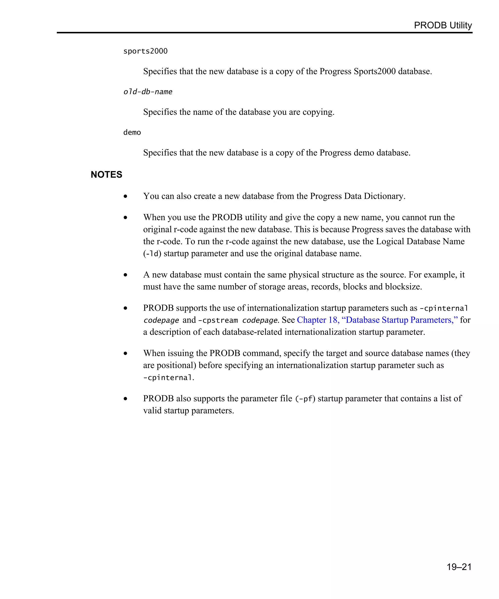 PRODB Utility 19–21 sports2000 Specifies that the new database is a copy of the Progress Sports2000 database. old-db-name Specifies the name of the database you are copying. demo Specifies that the new database is a copy of the Progress demo database. NOTES • You can also create a new database from the Progress Data Dictionary. • When you use the PRODB utility and give the copy a new name, you cannot run the original r-code against the new database. This is because Progress saves the database with the r-code. To run the r-code against the new database, use the Logical Database Name (-ld) startup parameter and use the original database name. • A new database must contain the same physical structure as the source. For example, it must have the same number of storage areas, records, blocks and blocksize. • PRODB supports the use of internationalization startup parameters such as -cpinternal codepage and -cpstream codepage. See Chapter 18, “Database Startup Parameters,” for a description of each database-related internationalization startup parameter. • When issuing the PRODB command, specify the target and source database names (they are positional) before specifying an internationalization startup parameter such as -cpinternal. • PRODB also supports the parameter file (-pf) startup parameter that contains a list of valid startup parameters. 