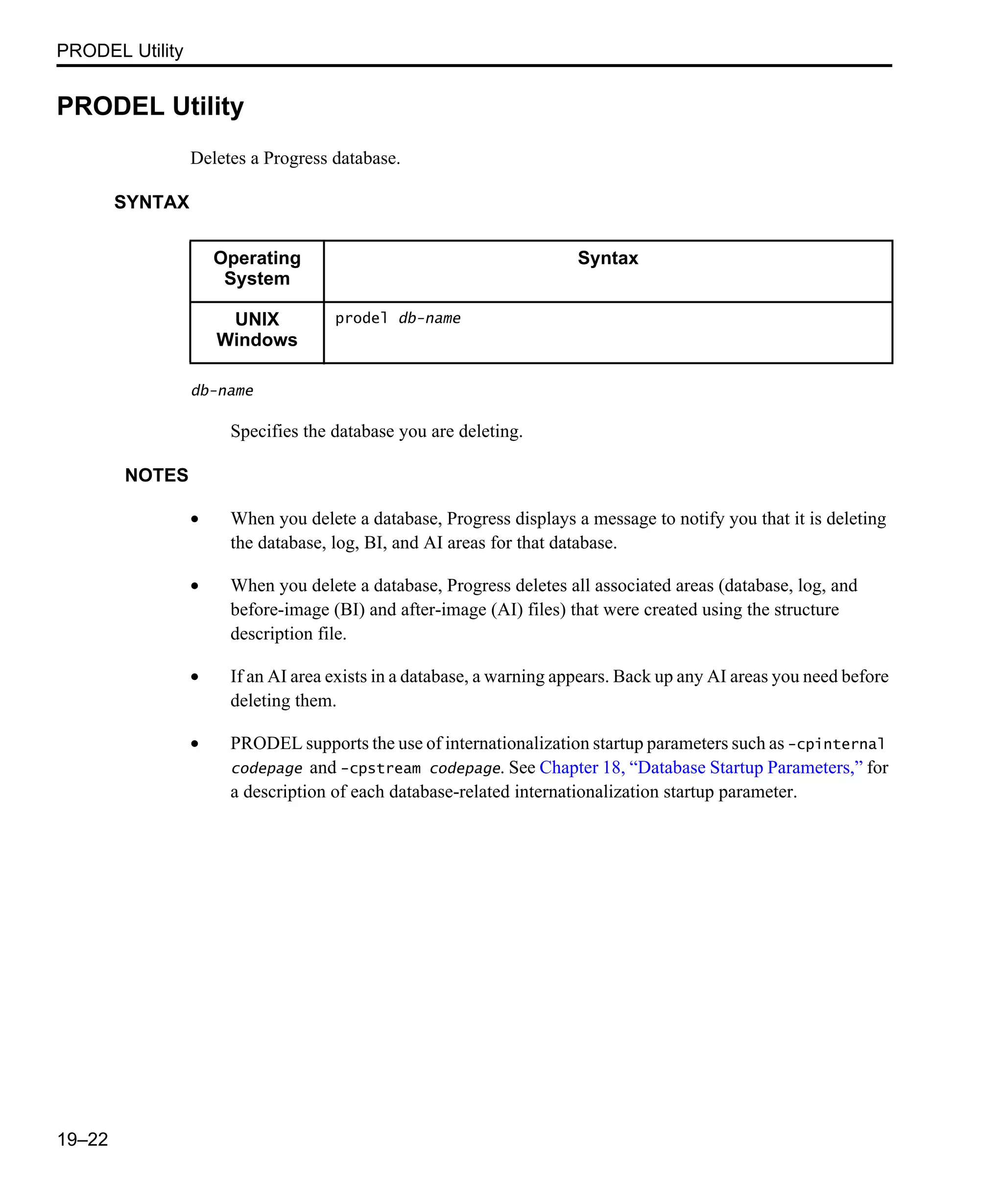 PRODEL Utility 19–22 PRODEL Utility Deletes a Progress database. SYNTAX db-name Specifies the database you are deleting. NOTES • When you delete a database, Progress displays a message to notify you that it is deleting the database, log, BI, and AI areas for that database. • When you delete a database, Progress deletes all associated areas (database, log, and before-image (BI) and after-image (AI) files) that were created using the structure description file. • If an AI area exists in a database, a warning appears. Back up any AI areas you need before deleting them. • PRODEL supports the use of internationalization startup parameters such as -cpinternal codepage and -cpstream codepage. See Chapter 18, “Database Startup Parameters,” for a description of each database-related internationalization startup parameter. Operating System Syntax UNIX Windows prodel db-name 