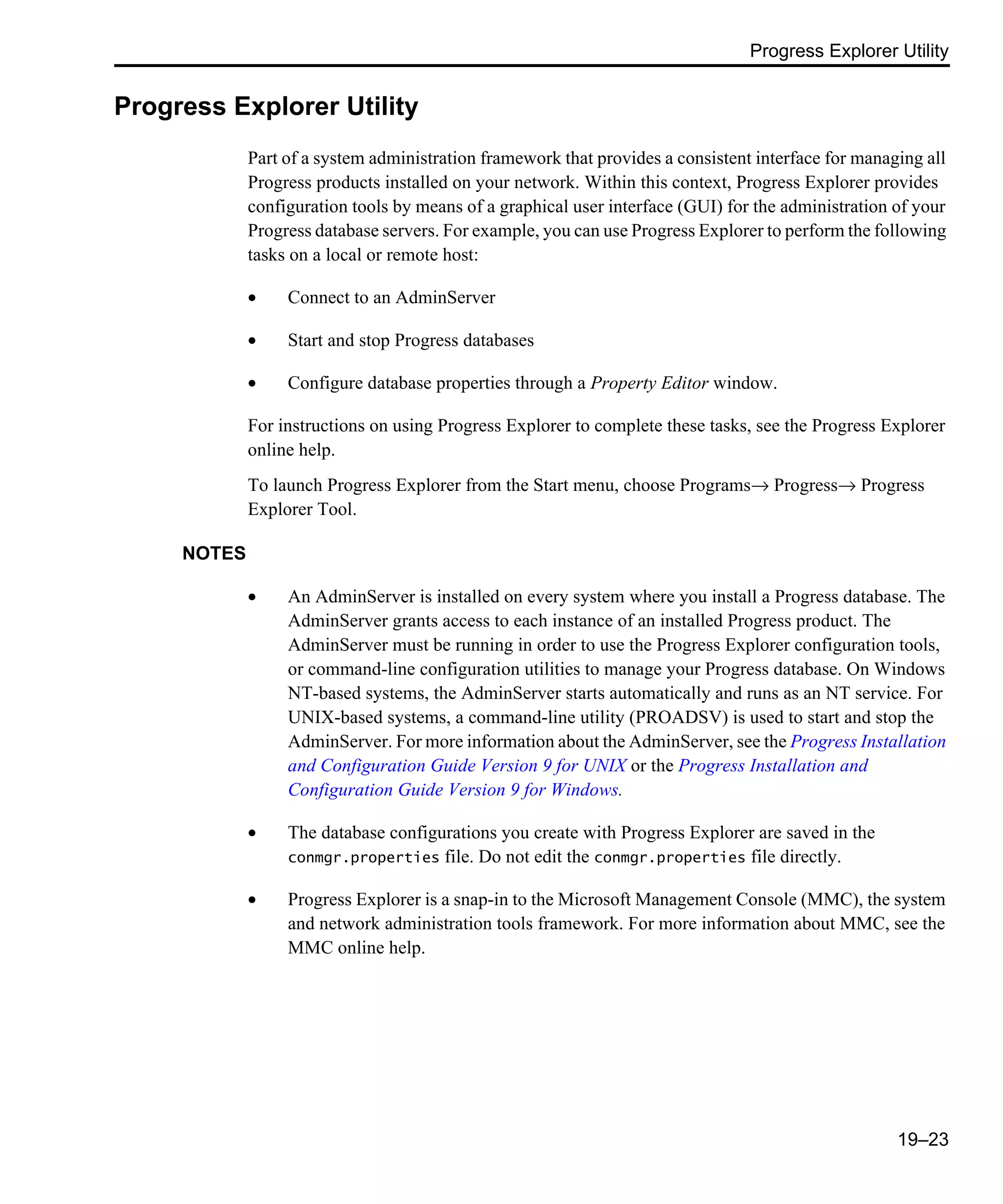Progress Explorer Utility 19–23 Progress Explorer Utility Part of a system administration framework that provides a consistent interface for managing all Progress products installed on your network. Within this context, Progress Explorer provides configuration tools by means of a graphical user interface (GUI) for the administration of your Progress database servers. For example, you can use Progress Explorer to perform the following tasks on a local or remote host: • Connect to an AdminServer • Start and stop Progress databases • Configure database properties through a Property Editor window. For instructions on using Progress Explorer to complete these tasks, see the Progress Explorer online help. To launch Progress Explorer from the Start menu, choose Programs→ Progress→ Progress Explorer Tool. NOTES • An AdminServer is installed on every system where you install a Progress database. The AdminServer grants access to each instance of an installed Progress product. The AdminServer must be running in order to use the Progress Explorer configuration tools, or command-line configuration utilities to manage your Progress database. On Windows NT-based systems, the AdminServer starts automatically and runs as an NT service. For UNIX-based systems, a command-line utility (PROADSV) is used to start and stop the AdminServer. For more information about the AdminServer, see the Progress Installation and Configuration Guide Version 9 for UNIX or the Progress Installation and Configuration Guide Version 9 for Windows. • The database configurations you create with Progress Explorer are saved in the conmgr.properties file. Do not edit the conmgr.properties file directly. • Progress Explorer is a snap-in to the Microsoft Management Console (MMC), the system and network administration tools framework. For more information about MMC, see the MMC online help. 