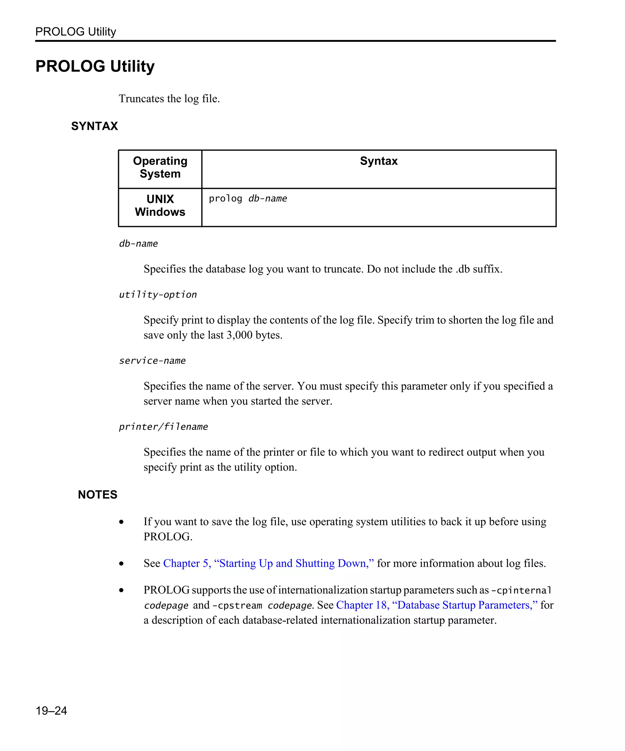 PROLOG Utility 19–24 PROLOG Utility Truncates the log file. SYNTAX db-name Specifies the database log you want to truncate. Do not include the .db suffix. utility-option Specify print to display the contents of the log file. Specify trim to shorten the log file and save only the last 3,000 bytes. service-name Specifies the name of the server. You must specify this parameter only if you specified a server name when you started the server. printer/filename Specifies the name of the printer or file to which you want to redirect output when you specify print as the utility option. NOTES • If you want to save the log file, use operating system utilities to back it up before using PROLOG. • See Chapter 5, “Starting Up and Shutting Down,” for more information about log files. • PROLOG supports the use of internationalization startup parameters such as -cpinternal codepage and -cpstream codepage. See Chapter 18, “Database Startup Parameters,” for a description of each database-related internationalization startup parameter. Operating System Syntax UNIX Windows prolog db-name 