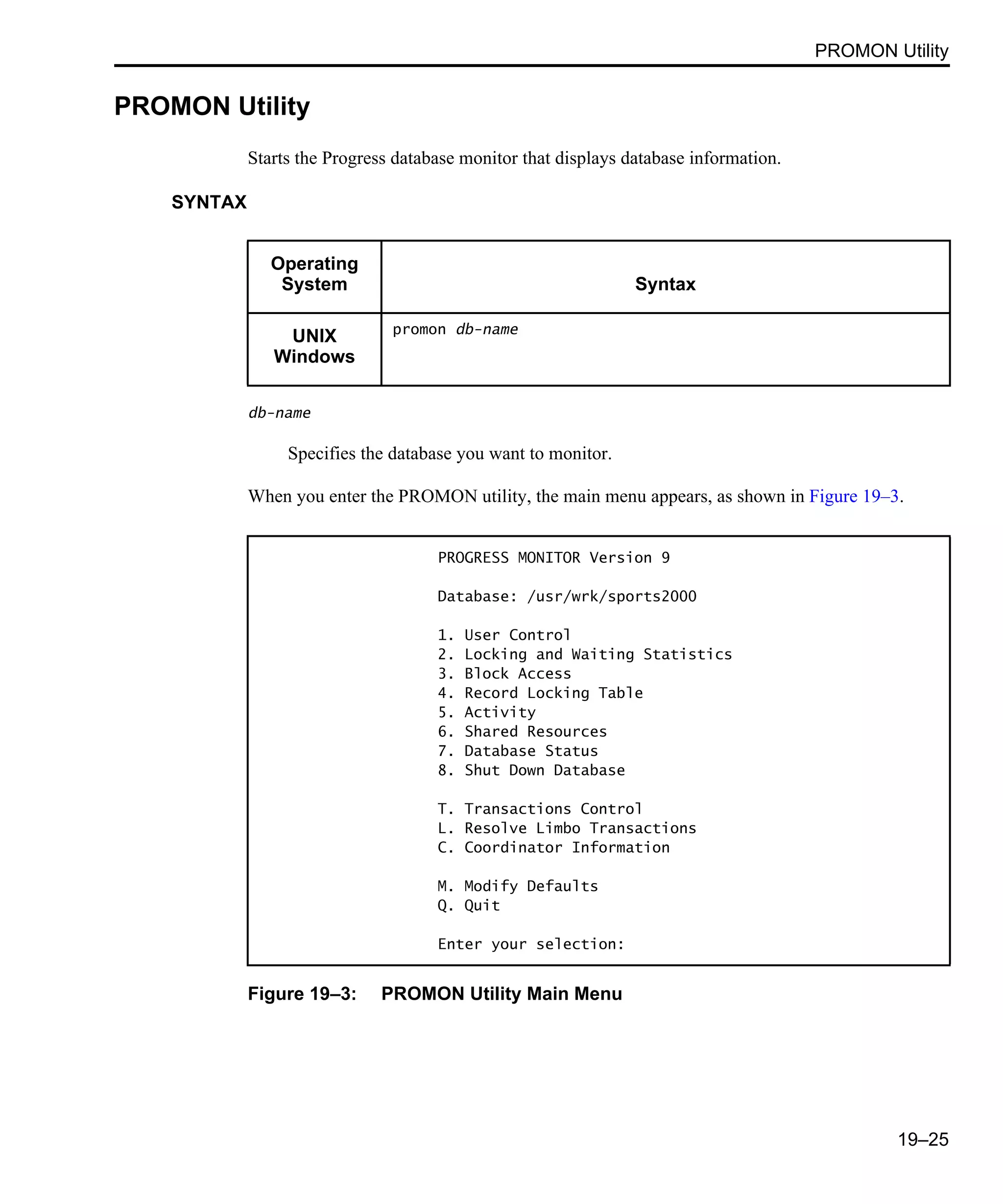 PROMON Utility 19–25 PROMON Utility Starts the Progress database monitor that displays database information. SYNTAX db-name Specifies the database you want to monitor. When you enter the PROMON utility, the main menu appears, as shown in Figure 19–3. Figure 19–3: PROMON Utility Main Menu Operating System Syntax UNIX Windows promon db-name PROGRESS MONITOR Version 9 Database: /usr/wrk/sports2000 1. User Control 2. Locking and Waiting Statistics 3. Block Access 4. Record Locking Table 5. Activity 6. Shared Resources 7. Database Status 8. Shut Down Database T. Transactions Control L. Resolve Limbo Transactions C. Coordinator Information M. Modify Defaults Q. Quit Enter your selection: 