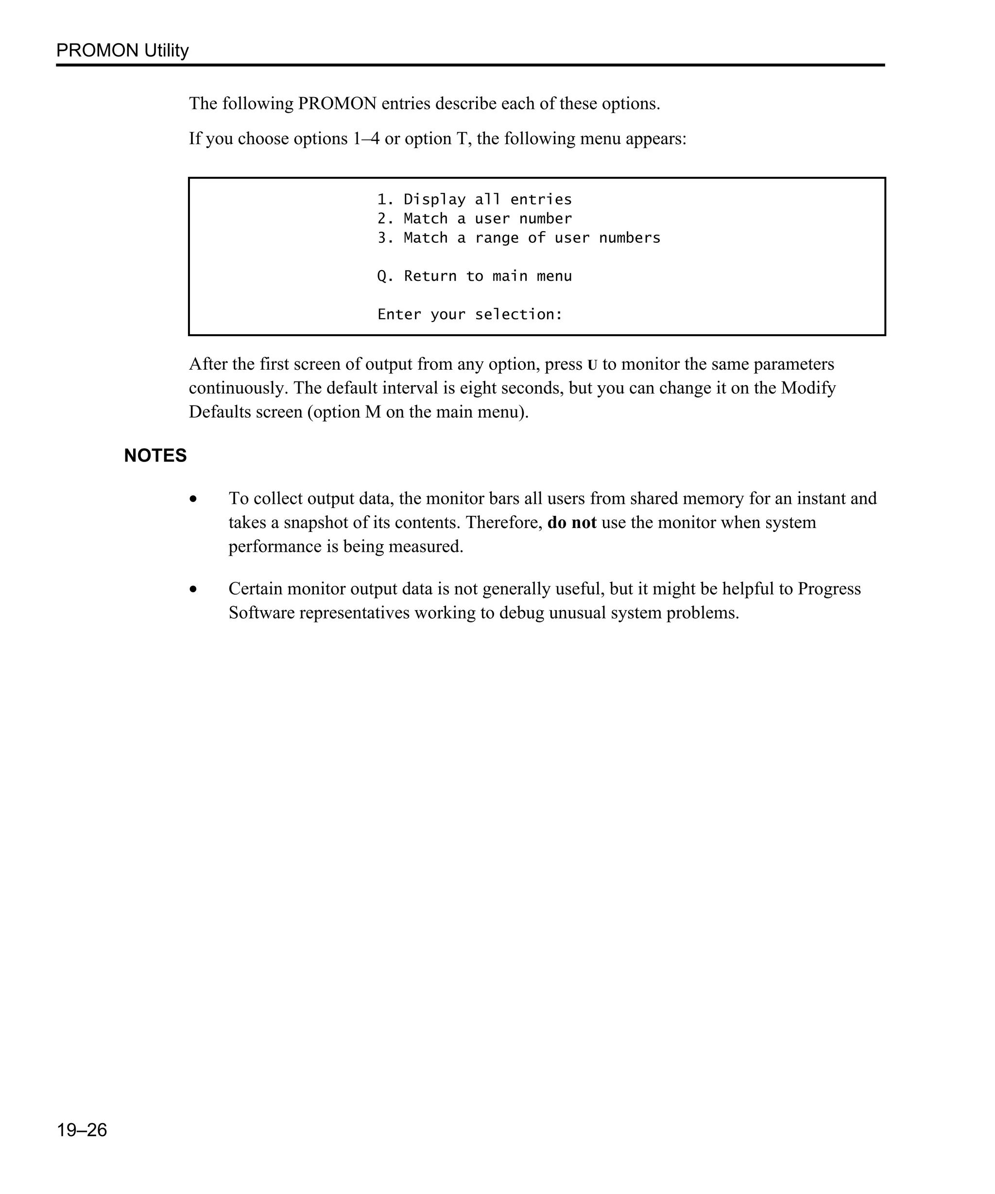 PROMON Utility 19–26 The following PROMON entries describe each of these options. If you choose options 1–4 or option T, the following menu appears: After the first screen of output from any option, press U to monitor the same parameters continuously. The default interval is eight seconds, but you can change it on the Modify Defaults screen (option M on the main menu). NOTES • To collect output data, the monitor bars all users from shared memory for an instant and takes a snapshot of its contents. Therefore, do not use the monitor when system performance is being measured. • Certain monitor output data is not generally useful, but it might be helpful to Progress Software representatives working to debug unusual system problems. 1. Display all entries 2. Match a user number 3. Match a range of user numbers Q. Return to main menu Enter your selection: 