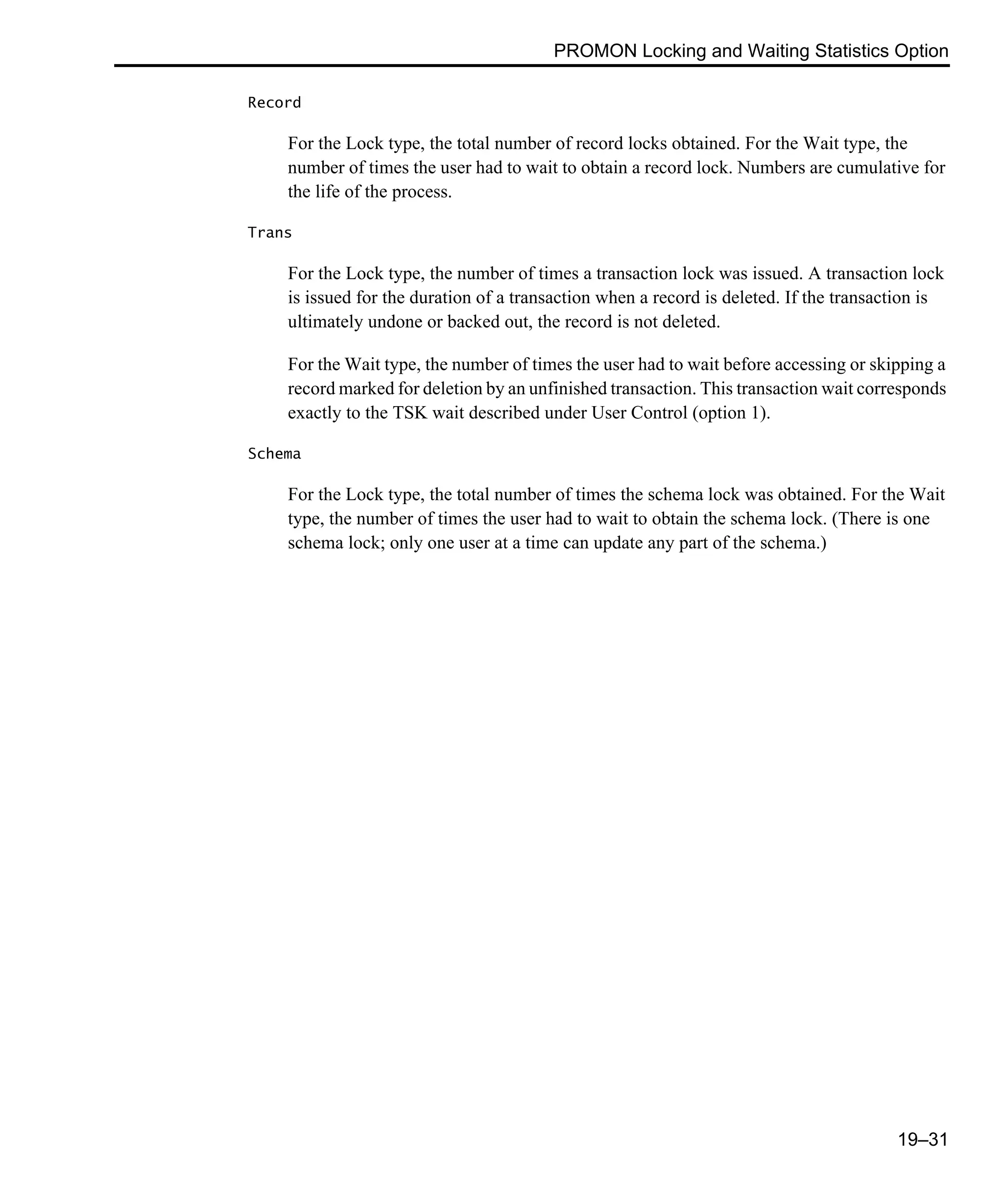 PROMON Locking and Waiting Statistics Option 19–31 Record For the Lock type, the total number of record locks obtained. For the Wait type, the number of times the user had to wait to obtain a record lock. Numbers are cumulative for the life of the process. Trans For the Lock type, the number of times a transaction lock was issued. A transaction lock is issued for the duration of a transaction when a record is deleted. If the transaction is ultimately undone or backed out, the record is not deleted. For the Wait type, the number of times the user had to wait before accessing or skipping a record marked for deletion by an unfinished transaction. This transaction wait corresponds exactly to the TSK wait described under User Control (option 1). Schema For the Lock type, the total number of times the schema lock was obtained. For the Wait type, the number of times the user had to wait to obtain the schema lock. (There is one schema lock; only one user at a time can update any part of the schema.) 