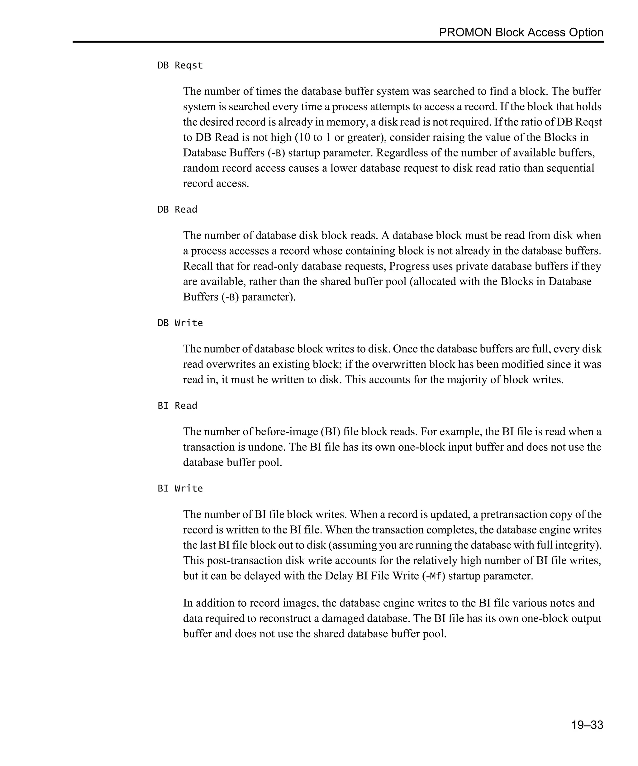 PROMON Block Access Option 19–33 DB Reqst The number of times the database buffer system was searched to find a block. The buffer system is searched every time a process attempts to access a record. If the block that holds the desired record is already in memory, a disk read is not required. If the ratio of DB Reqst to DB Read is not high (10 to 1 or greater), consider raising the value of the Blocks in Database Buffers (-B) startup parameter. Regardless of the number of available buffers, random record access causes a lower database request to disk read ratio than sequential record access. DB Read The number of database disk block reads. A database block must be read from disk when a process accesses a record whose containing block is not already in the database buffers. Recall that for read-only database requests, Progress uses private database buffers if they are available, rather than the shared buffer pool (allocated with the Blocks in Database Buffers (-B) parameter). DB Write The number of database block writes to disk. Once the database buffers are full, every disk read overwrites an existing block; if the overwritten block has been modified since it was read in, it must be written to disk. This accounts for the majority of block writes. BI Read The number of before-image (BI) file block reads. For example, the BI file is read when a transaction is undone. The BI file has its own one-block input buffer and does not use the database buffer pool. BI Write The number of BI file block writes. When a record is updated, a pretransaction copy of the record is written to the BI file. When the transaction completes, the database engine writes the last BI file block out to disk (assuming you are running the database with full integrity). This post-transaction disk write accounts for the relatively high number of BI file writes, but it can be delayed with the Delay BI File Write (-Mf) startup parameter. In addition to record images, the database engine writes to the BI file various notes and data required to reconstruct a damaged database. The BI file has its own one-block output buffer and does not use the shared database buffer pool. 