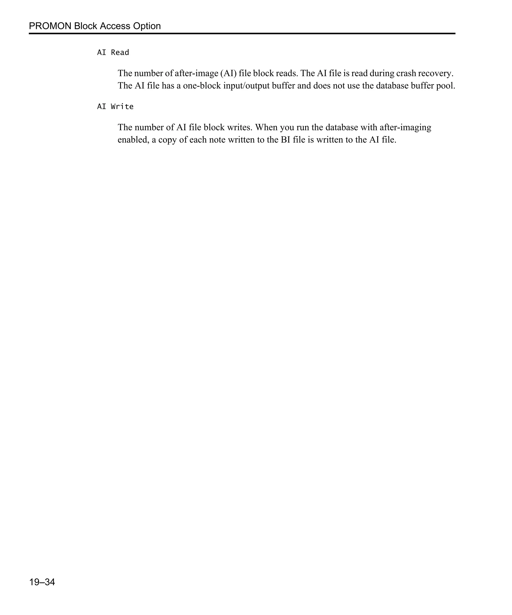 PROMON Block Access Option 19–34 AI Read The number of after-image (AI) file block reads. The AI file is read during crash recovery. The AI file has a one-block input/output buffer and does not use the database buffer pool. AI Write The number of AI file block writes. When you run the database with after-imaging enabled, a copy of each note written to the BI file is written to the AI file. 