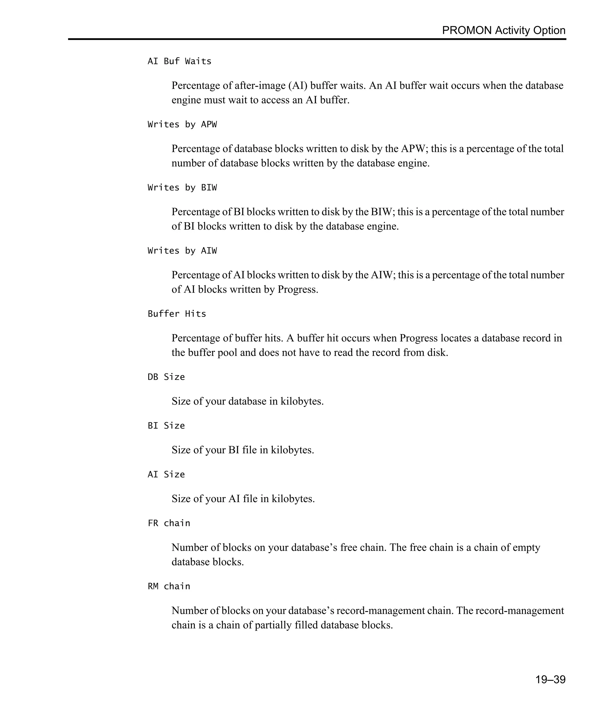 PROMON Activity Option 19–39 AI Buf Waits Percentage of after-image (AI) buffer waits. An AI buffer wait occurs when the database engine must wait to access an AI buffer. Writes by APW Percentage of database blocks written to disk by the APW; this is a percentage of the total number of database blocks written by the database engine. Writes by BIW Percentage of BI blocks written to disk by the BIW; this is a percentage of the total number of BI blocks written to disk by the database engine. Writes by AIW Percentage of AI blocks written to disk by the AIW; this is a percentage of the total number of AI blocks written by Progress. Buffer Hits Percentage of buffer hits. A buffer hit occurs when Progress locates a database record in the buffer pool and does not have to read the record from disk. DB Size Size of your database in kilobytes. BI Size Size of your BI file in kilobytes. AI Size Size of your AI file in kilobytes. FR chain Number of blocks on your database’s free chain. The free chain is a chain of empty database blocks. RM chain Number of blocks on your database’s record-management chain. The record-management chain is a chain of partially filled database blocks. 
