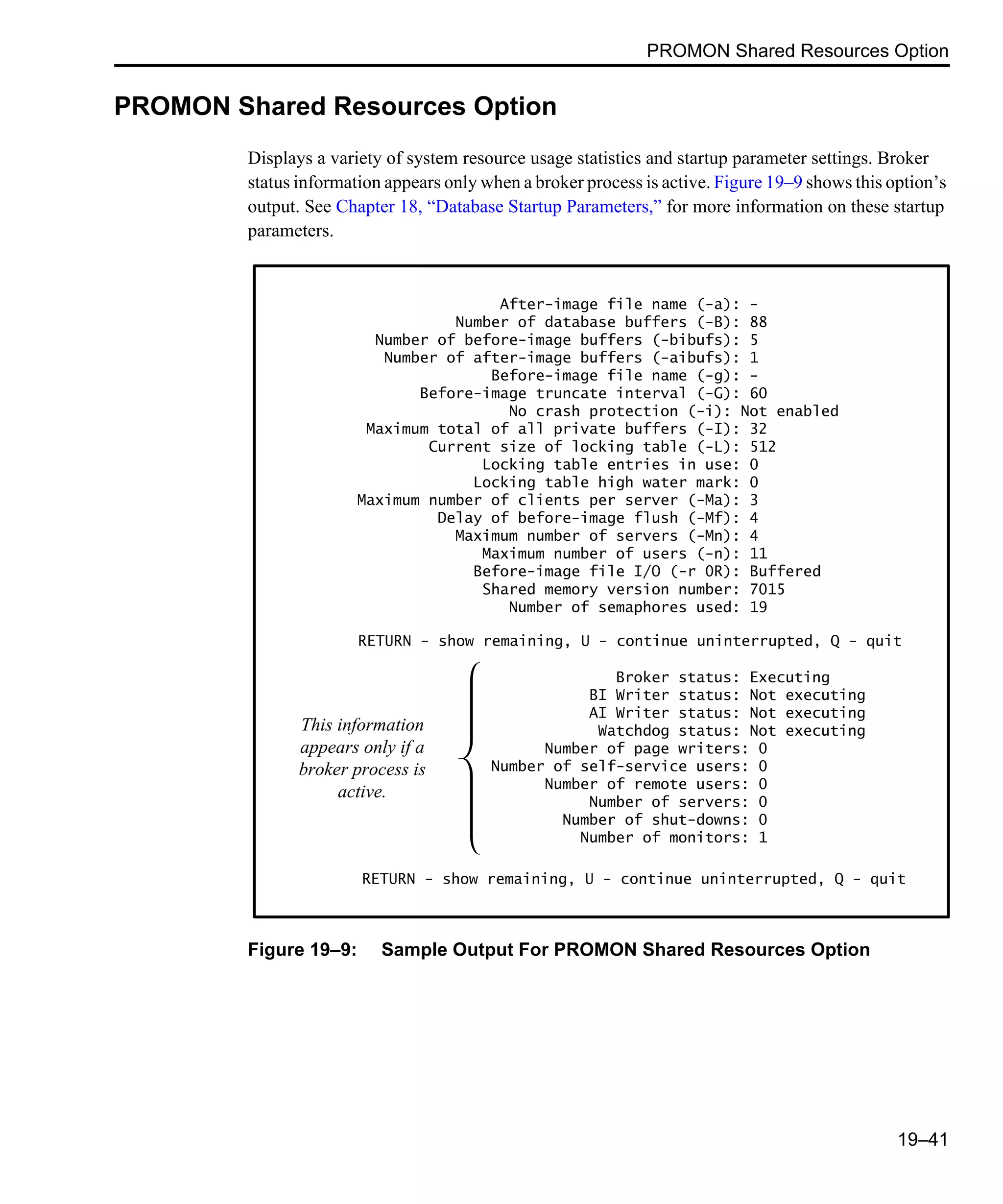 PROMON Shared Resources Option 19–41 PROMON Shared Resources Option Displays a variety of system resource usage statistics and startup parameter settings. Broker status information appears only when a broker process is active. Figure 19–9 shows this option’s output. See Chapter 18, “Database Startup Parameters,” for more information on these startup parameters. Figure 19–9: Sample Output For PROMON Shared Resources Option After-image file name (-a): - Number of database buffers (-B): 88 Number of before-image buffers (-bibufs): 5 Number of after-image buffers (-aibufs): 1 Before-image file name (-g): - Before-image truncate interval (-G): 60 No crash protection (-i): Not enabled Maximum total of all private buffers (-I): 32 Current size of locking table (-L): 512 Locking table entries in use: 0 Locking table high water mark: 0 Maximum number of clients per server (-Ma): 3 Delay of before-image flush (-Mf): 4 Maximum number of servers (-Mn): 4 Maximum number of users (-n): 11 Before-image file I/O (-r 0R): Buffered Shared memory version number: 7015 Number of semaphores used: 19 Broker status: Executing BI Writer status: Not executing AI Writer status: Not executing Watchdog status: Not executing Number of page writers: 0 Number of self-service users: 0 Number of remote users: 0 Number of servers: 0 Number of shut-downs: 0 Number of monitors: 1 RETURN - show remaining, U - continue uninterrupted, Q - quit This information appears only if a broker process is active. RETURN - show remaining, U - continue uninterrupted, Q - quit 