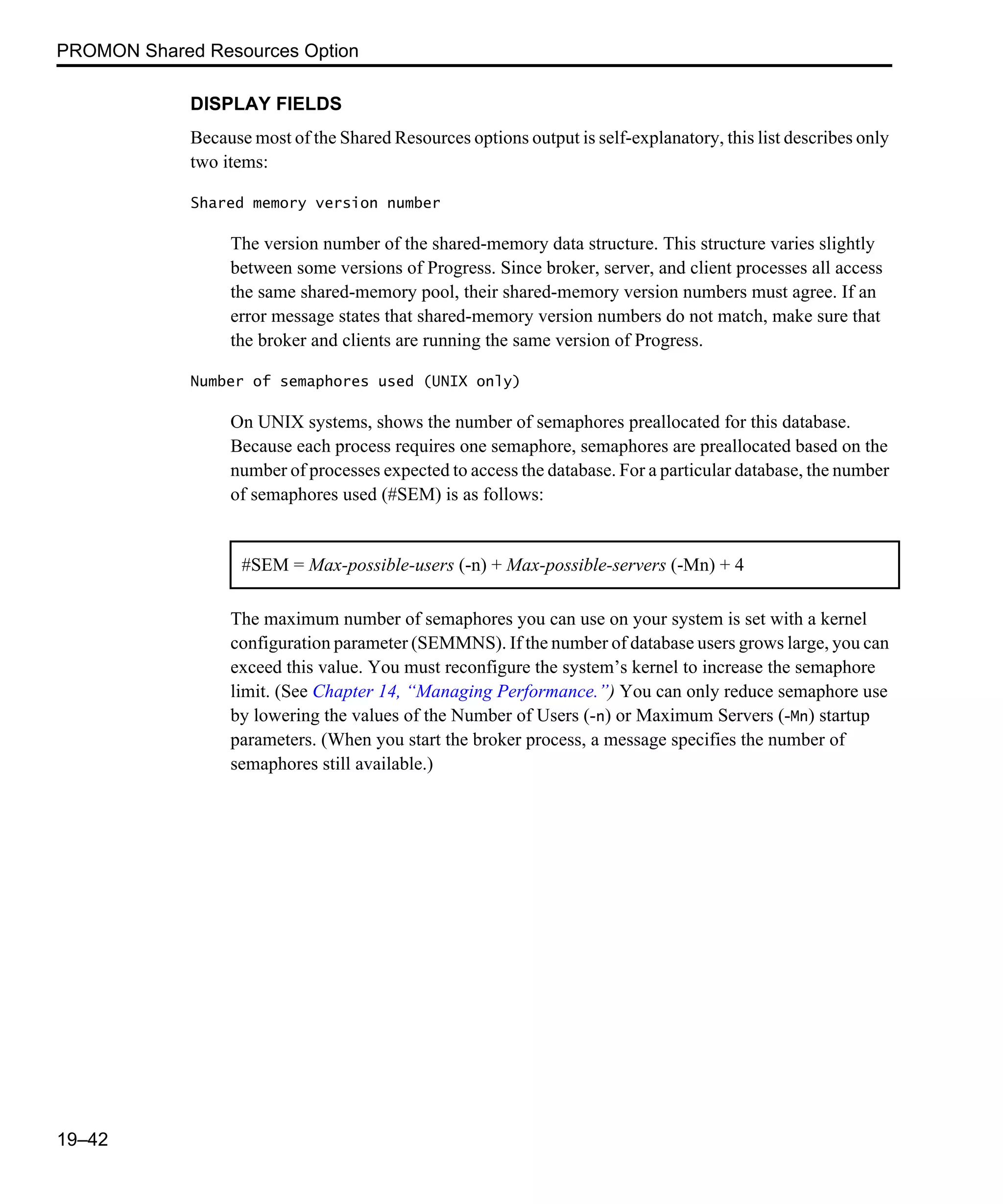 PROMON Shared Resources Option 19–42 DISPLAY FIELDS Because most of the Shared Resources options output is self-explanatory, this list describes only two items: Shared memory version number The version number of the shared-memory data structure. This structure varies slightly between some versions of Progress. Since broker, server, and client processes all access the same shared-memory pool, their shared-memory version numbers must agree. If an error message states that shared-memory version numbers do not match, make sure that the broker and clients are running the same version of Progress. Number of semaphores used (UNIX only) On UNIX systems, shows the number of semaphores preallocated for this database. Because each process requires one semaphore, semaphores are preallocated based on the number of processes expected to access the database. For a particular database, the number of semaphores used (#SEM) is as follows: The maximum number of semaphores you can use on your system is set with a kernel configuration parameter (SEMMNS). If the number of database users grows large, you can exceed this value. You must reconfigure the system’s kernel to increase the semaphore limit. (See Chapter 14, “Managing Performance.”) You can only reduce semaphore use by lowering the values of the Number of Users (-n) or Maximum Servers (-Mn) startup parameters. (When you start the broker process, a message specifies the number of semaphores still available.) #SEM = Max-possible-users (-n) + Max-possible-servers (-Mn) + 4 