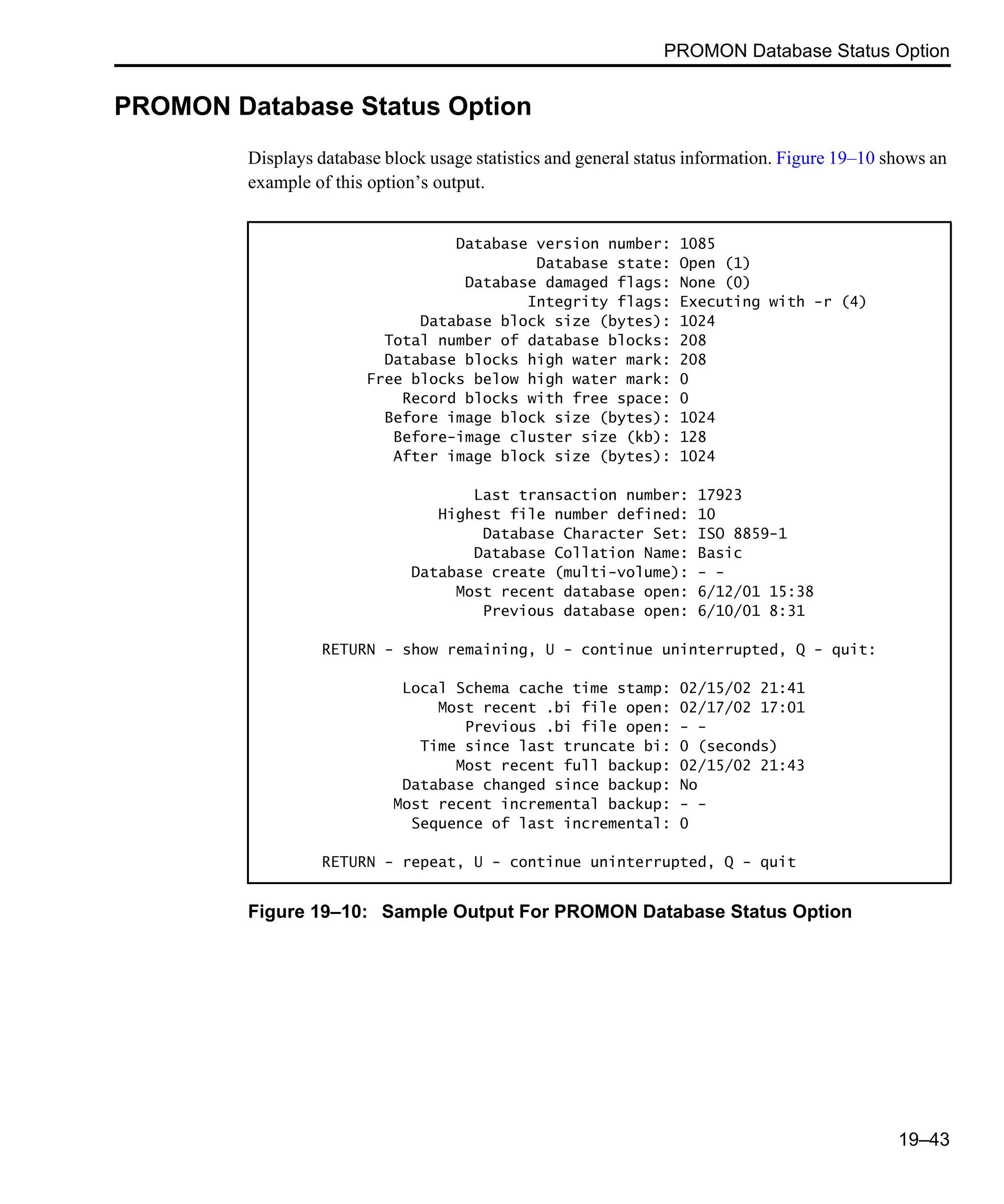 PROMON Database Status Option 19–43 PROMON Database Status Option Displays database block usage statistics and general status information. Figure 19–10 shows an example of this option’s output. Figure 19–10: Sample Output For PROMON Database Status Option Database version number: 1085 Database state: Open (1) Database damaged flags: None (0) Integrity flags: Executing with -r (4) Database block size (bytes): 1024 Total number of database blocks: 208 Database blocks high water mark: 208 Free blocks below high water mark: 0 Record blocks with free space: 0 Before image block size (bytes): 1024 Before-image cluster size (kb): 128 After image block size (bytes): 1024 Last transaction number: 17923 Highest file number defined: 10 Database Character Set: ISO 8859-1 Database Collation Name: Basic Database create (multi-volume): - - Most recent database open: 6/12/01 15:38 Previous database open: 6/10/01 8:31 RETURN - show remaining, U - continue uninterrupted, Q - quit: Local Schema cache time stamp: 02/15/02 21:41 Most recent .bi file open: 02/17/02 17:01 Previous .bi file open: - - Time since last truncate bi: 0 (seconds) Most recent full backup: 02/15/02 21:43 Database changed since backup: No Most recent incremental backup: - - Sequence of last incremental: 0 RETURN - repeat, U - continue uninterrupted, Q - quit 