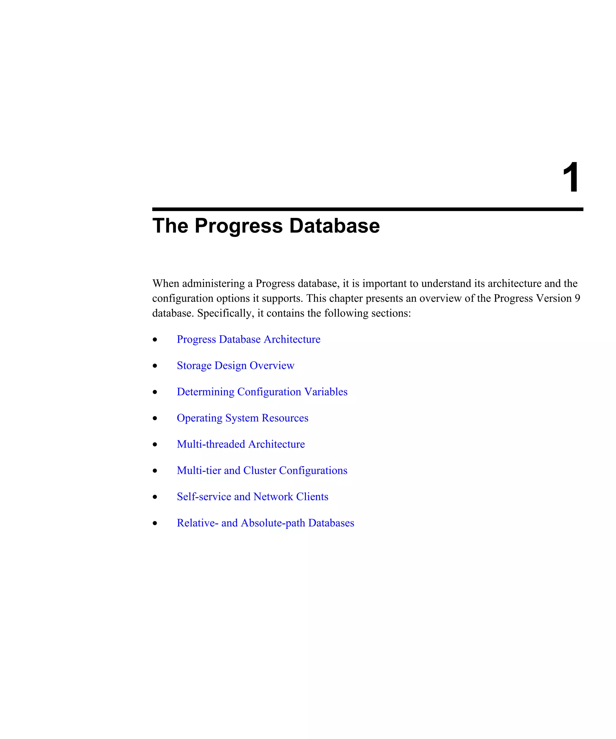 1 The Progress Database When administering a Progress database, it is important to understand its architecture and the configuration options it supports. This chapter presents an overview of the Progress Version 9 database. Specifically, it contains the following sections: • Progress Database Architecture • Storage Design Overview • Determining Configuration Variables • Operating System Resources • Multi-threaded Architecture • Multi-tier and Cluster Configurations • Self-service and Network Clients • Relative- and Absolute-path Databases 