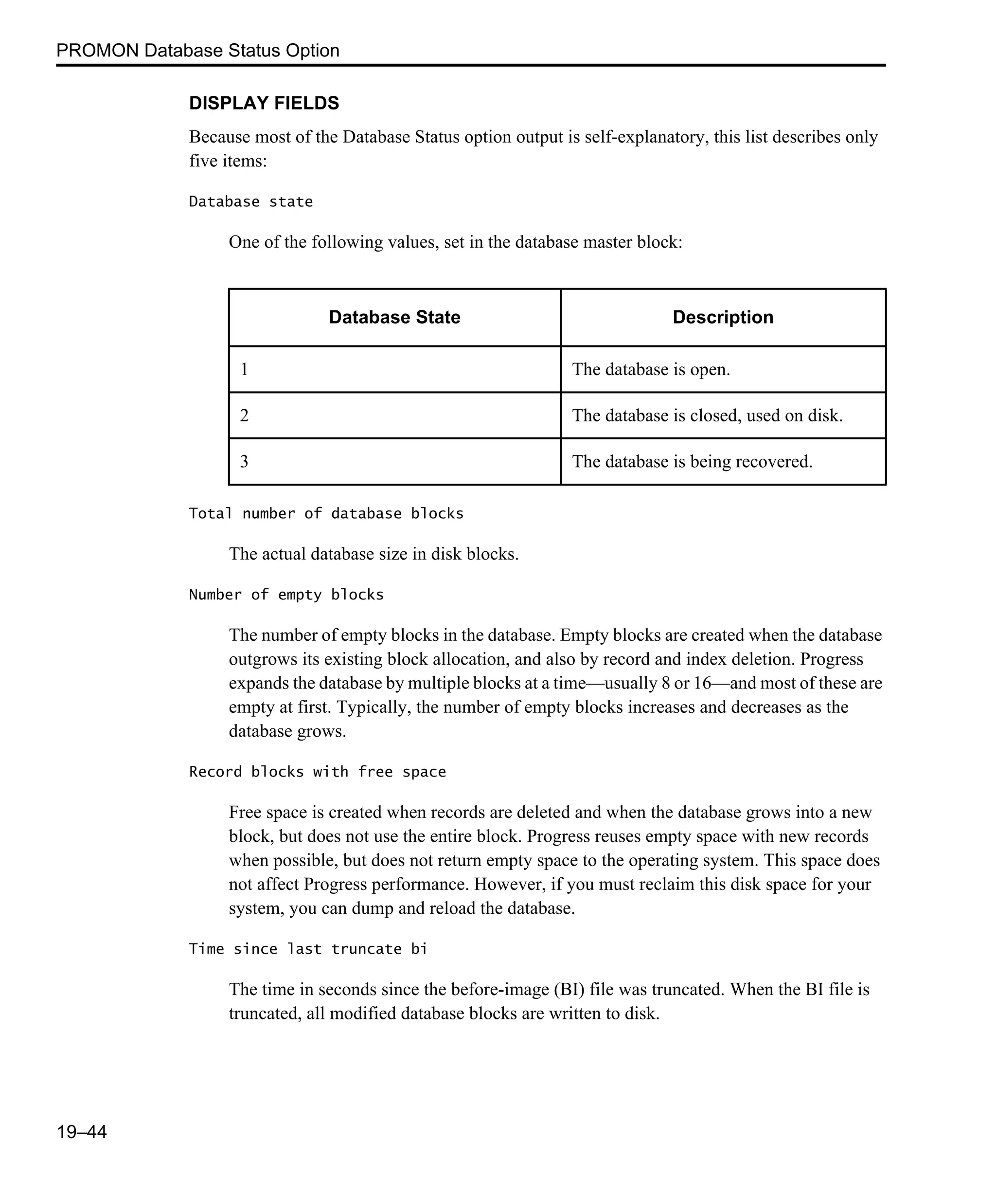 PROMON Database Status Option 19–44 DISPLAY FIELDS Because most of the Database Status option output is self-explanatory, this list describes only five items: Database state One of the following values, set in the database master block: Total number of database blocks The actual database size in disk blocks. Number of empty blocks The number of empty blocks in the database. Empty blocks are created when the database outgrows its existing block allocation, and also by record and index deletion. Progress expands the database by multiple blocks at a time—usually 8 or 16—and most of these are empty at first. Typically, the number of empty blocks increases and decreases as the database grows. Record blocks with free space Free space is created when records are deleted and when the database grows into a new block, but does not use the entire block. Progress reuses empty space with new records when possible, but does not return empty space to the operating system. This space does not affect Progress performance. However, if you must reclaim this disk space for your system, you can dump and reload the database. Time since last truncate bi The time in seconds since the before-image (BI) file was truncated. When the BI file is truncated, all modified database blocks are written to disk. Database State Description 1 The database is open. 2 The database is closed, used on disk. 3 The database is being recovered. 