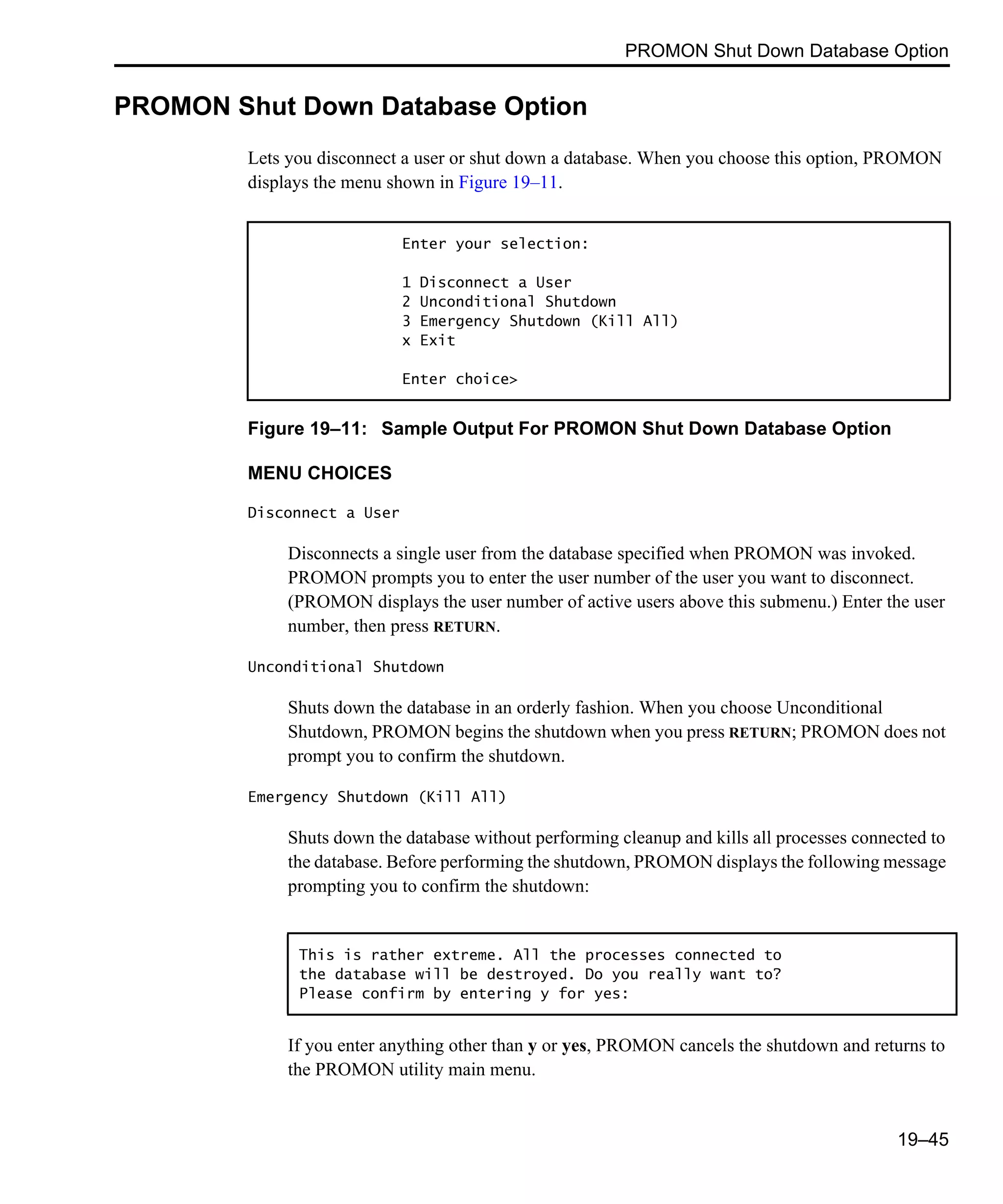 PROMON Shut Down Database Option 19–45 PROMON Shut Down Database Option Lets you disconnect a user or shut down a database. When you choose this option, PROMON displays the menu shown in Figure 19–11. Figure 19–11: Sample Output For PROMON Shut Down Database Option MENU CHOICES Disconnect a User Disconnects a single user from the database specified when PROMON was invoked. PROMON prompts you to enter the user number of the user you want to disconnect. (PROMON displays the user number of active users above this submenu.) Enter the user number, then press RETURN. Unconditional Shutdown Shuts down the database in an orderly fashion. When you choose Unconditional Shutdown, PROMON begins the shutdown when you press RETURN; PROMON does not prompt you to confirm the shutdown. Emergency Shutdown (Kill All) Shuts down the database without performing cleanup and kills all processes connected to the database. Before performing the shutdown, PROMON displays the following message prompting you to confirm the shutdown: If you enter anything other than y or yes, PROMON cancels the shutdown and returns to the PROMON utility main menu. Enter your selection: 1 Disconnect a User 2 Unconditional Shutdown 3 Emergency Shutdown (Kill All) x Exit Enter choice> This is rather extreme. All the processes connected to the database will be destroyed. Do you really want to? Please confirm by entering y for yes: 