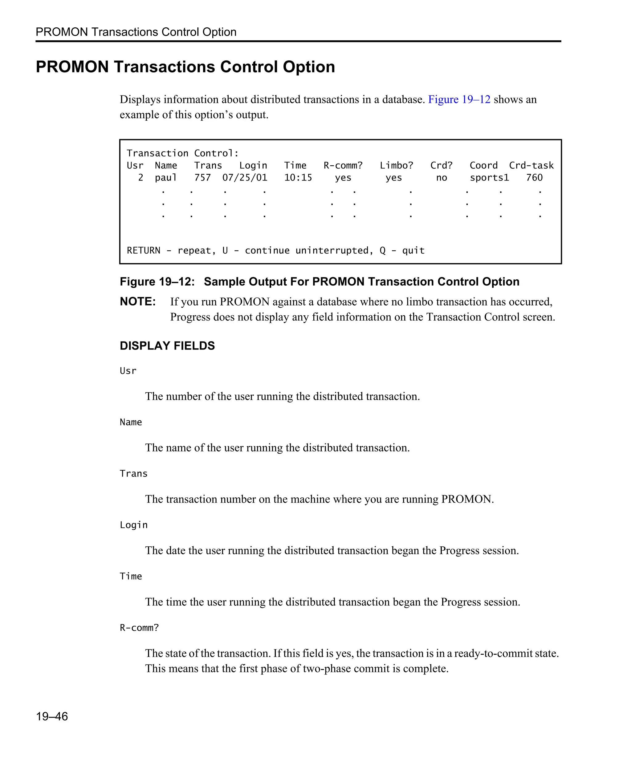 PROMON Transactions Control Option 19–46 PROMON Transactions Control Option Displays information about distributed transactions in a database. Figure 19–12 shows an example of this option’s output. Figure 19–12: Sample Output For PROMON Transaction Control Option NOTE: If you run PROMON against a database where no limbo transaction has occurred, Progress does not display any field information on the Transaction Control screen. DISPLAY FIELDS Usr The number of the user running the distributed transaction. Name The name of the user running the distributed transaction. Trans The transaction number on the machine where you are running PROMON. Login The date the user running the distributed transaction began the Progress session. Time The time the user running the distributed transaction began the Progress session. R-comm? The state of the transaction. If this field is yes, the transaction is in a ready-to-commit state. This means that the first phase of two-phase commit is complete. Transaction Control: Usr Name Trans Login Time R-comm? Limbo? Crd? Coord Crd-task 2 paul 757 07/25/01 10:15 yes yes no sports1 760 . . . . . . . . . . . . . . . . . . . . . . . . . . . . . . RETURN - repeat, U - continue uninterrupted, Q - quit 