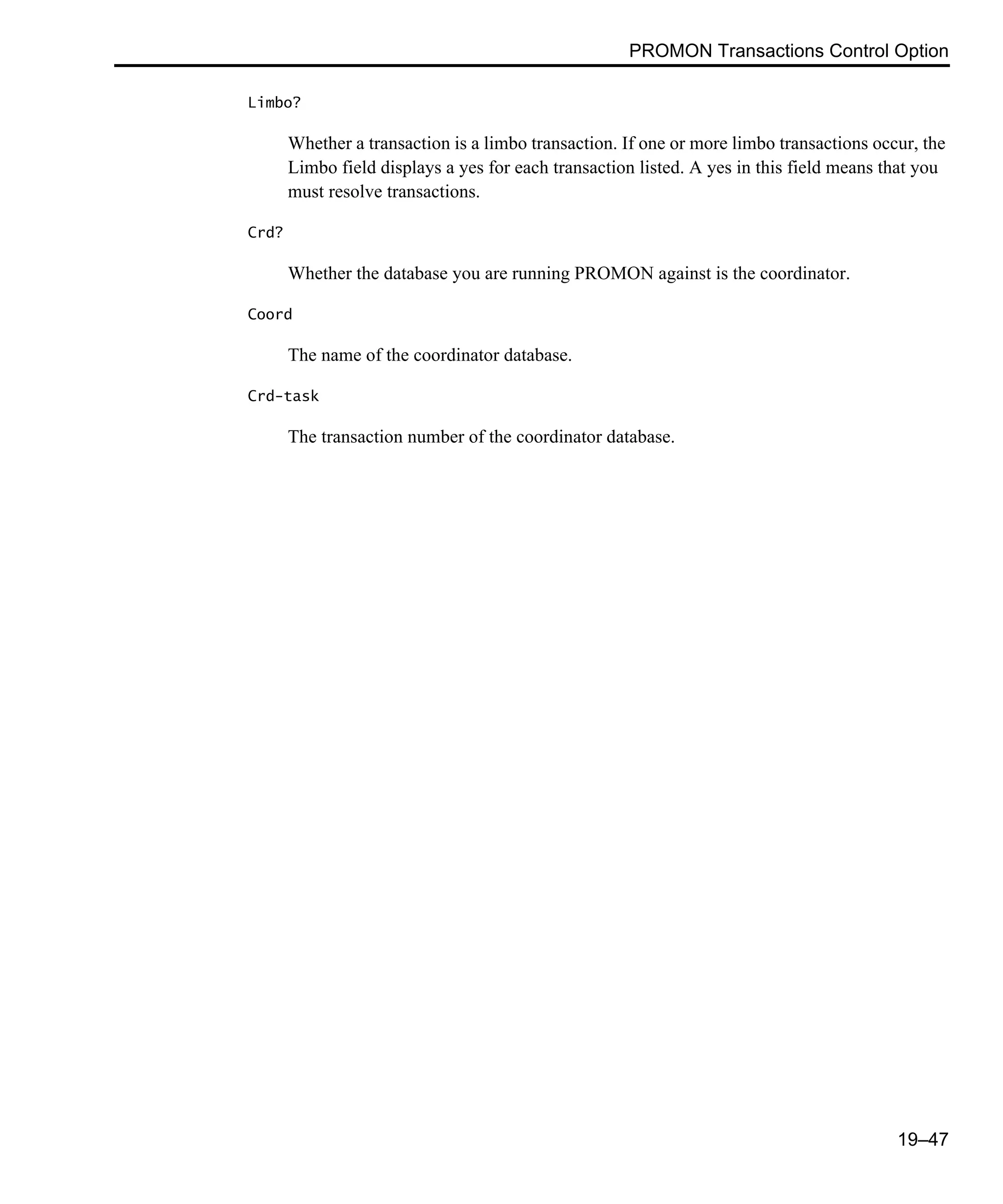 PROMON Transactions Control Option 19–47 Limbo? Whether a transaction is a limbo transaction. If one or more limbo transactions occur, the Limbo field displays a yes for each transaction listed. A yes in this field means that you must resolve transactions. Crd? Whether the database you are running PROMON against is the coordinator. Coord The name of the coordinator database. Crd-task The transaction number of the coordinator database. 