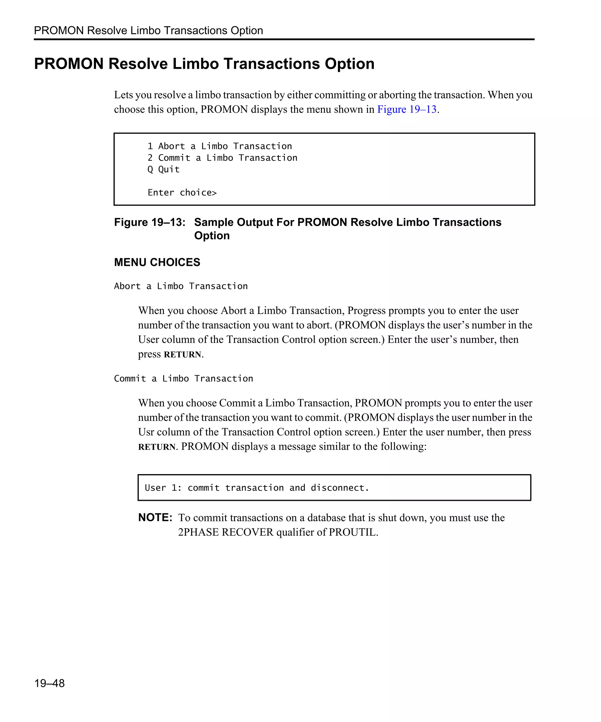 PROMON Resolve Limbo Transactions Option 19–48 PROMON Resolve Limbo Transactions Option Lets you resolve a limbo transaction by either committing or aborting the transaction. When you choose this option, PROMON displays the menu shown in Figure 19–13. Figure 19–13: Sample Output For PROMON Resolve Limbo Transactions Option MENU CHOICES Abort a Limbo Transaction When you choose Abort a Limbo Transaction, Progress prompts you to enter the user number of the transaction you want to abort. (PROMON displays the user’s number in the User column of the Transaction Control option screen.) Enter the user’s number, then press RETURN. Commit a Limbo Transaction When you choose Commit a Limbo Transaction, PROMON prompts you to enter the user number of the transaction you want to commit. (PROMON displays the user number in the Usr column of the Transaction Control option screen.) Enter the user number, then press RETURN. PROMON displays a message similar to the following: NOTE: To commit transactions on a database that is shut down, you must use the 2PHASE RECOVER qualifier of PROUTIL. 1 Abort a Limbo Transaction 2 Commit a Limbo Transaction Q Quit Enter choice> User 1: commit transaction and disconnect. 