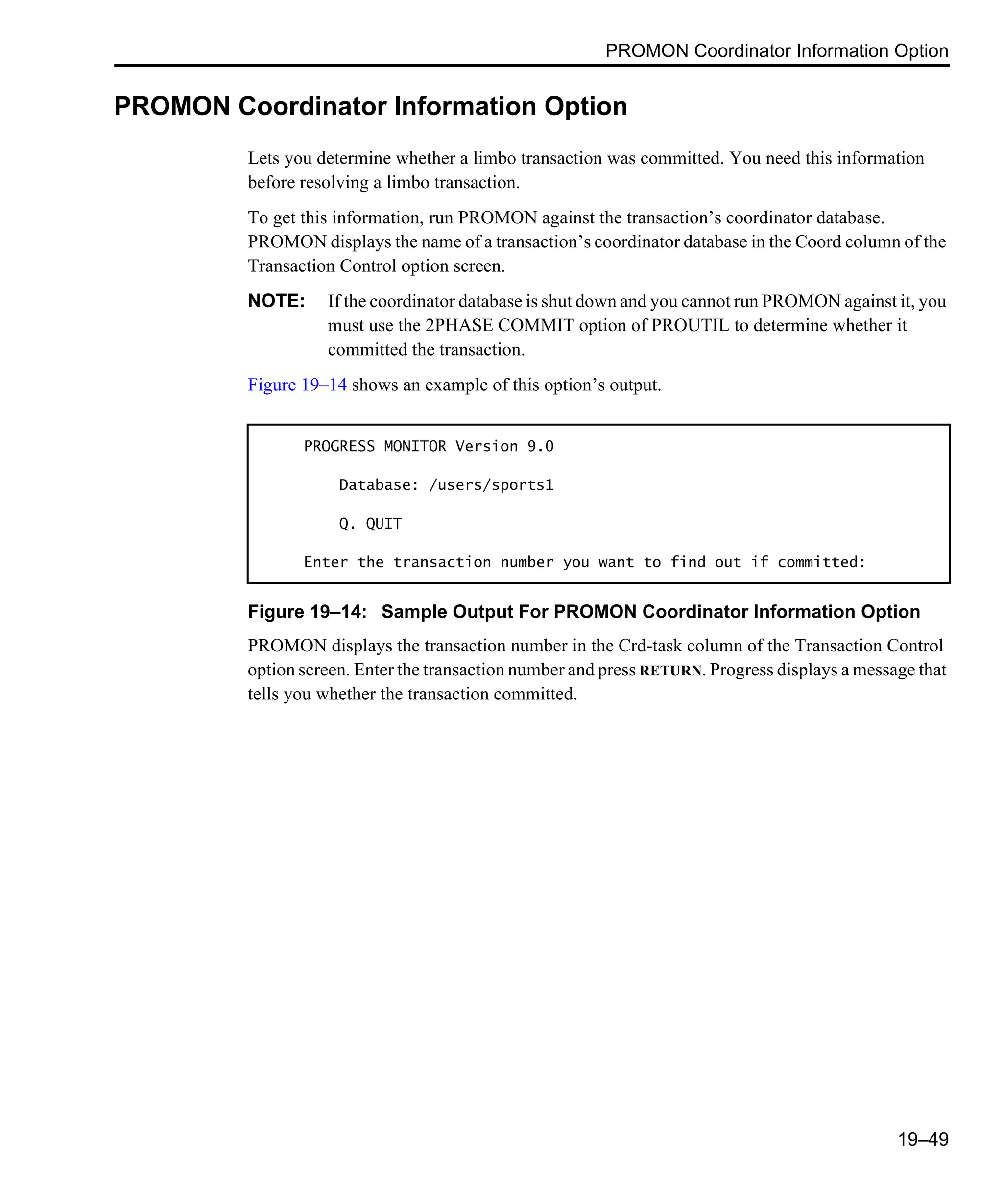 PROMON Coordinator Information Option 19–49 PROMON Coordinator Information Option Lets you determine whether a limbo transaction was committed. You need this information before resolving a limbo transaction. To get this information, run PROMON against the transaction’s coordinator database. PROMON displays the name of a transaction’s coordinator database in the Coord column of the Transaction Control option screen. NOTE: If the coordinator database is shut down and you cannot run PROMON against it, you must use the 2PHASE COMMIT option of PROUTIL to determine whether it committed the transaction. Figure 19–14 shows an example of this option’s output. Figure 19–14: Sample Output For PROMON Coordinator Information Option PROMON displays the transaction number in the Crd-task column of the Transaction Control option screen. Enter the transaction number and press RETURN. Progress displays a message that tells you whether the transaction committed. PROGRESS MONITOR Version 9.0 Database: /users/sports1 Q. QUIT Enter the transaction number you want to find out if committed: 