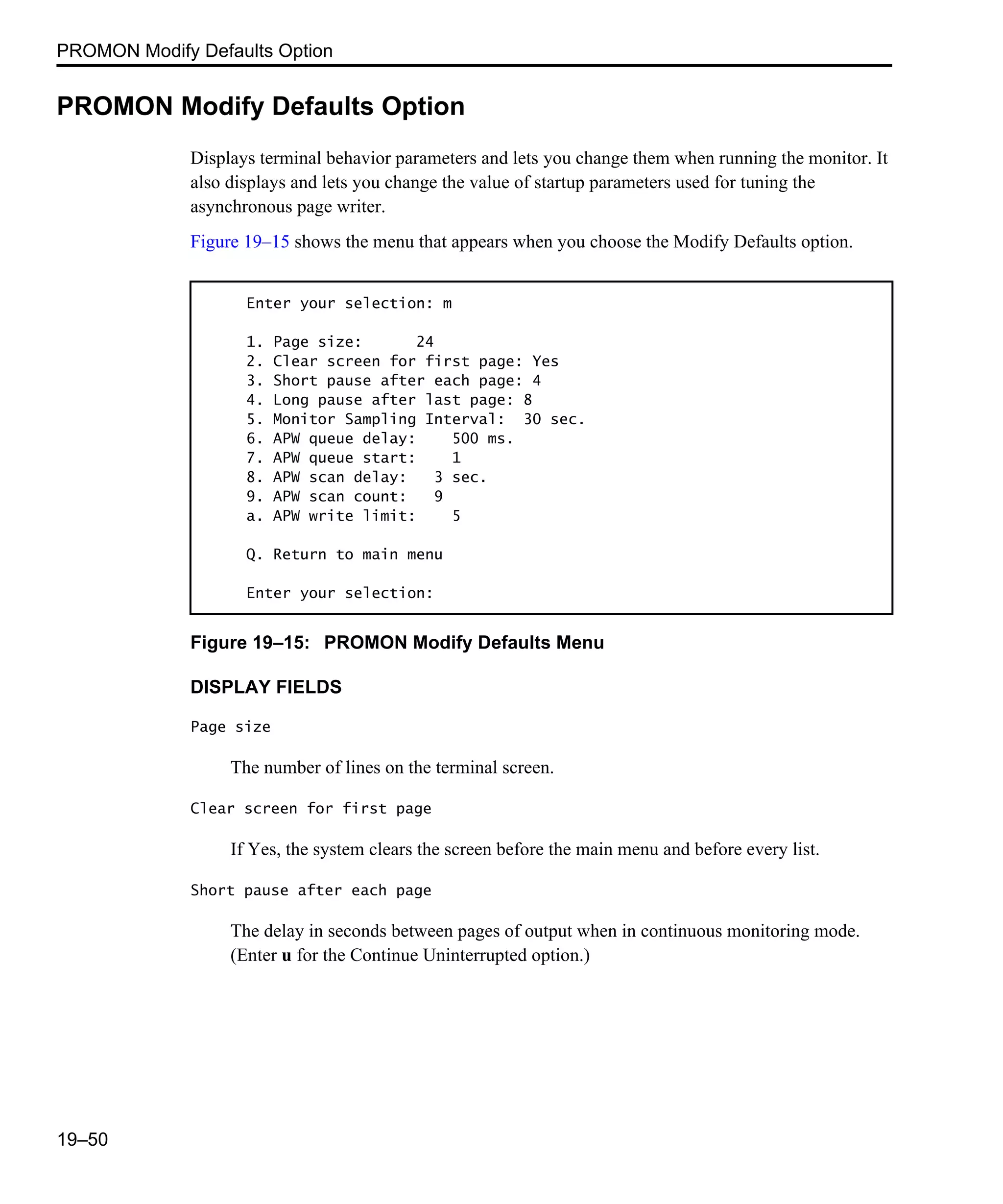 PROMON Modify Defaults Option 19–50 PROMON Modify Defaults Option Displays terminal behavior parameters and lets you change them when running the monitor. It also displays and lets you change the value of startup parameters used for tuning the asynchronous page writer. Figure 19–15 shows the menu that appears when you choose the Modify Defaults option. Figure 19–15: PROMON Modify Defaults Menu DISPLAY FIELDS Page size The number of lines on the terminal screen. Clear screen for first page If Yes, the system clears the screen before the main menu and before every list. Short pause after each page The delay in seconds between pages of output when in continuous monitoring mode. (Enter u for the Continue Uninterrupted option.) Enter your selection: m 1. Page size: 24 2. Clear screen for first page: Yes 3. Short pause after each page: 4 4. Long pause after last page: 8 5. Monitor Sampling Interval: 30 sec. 6. APW queue delay: 500 ms. 7. APW queue start: 1 8. APW scan delay: 3 sec. 9. APW scan count: 9 a. APW write limit: 5 Q. Return to main menu Enter your selection: 